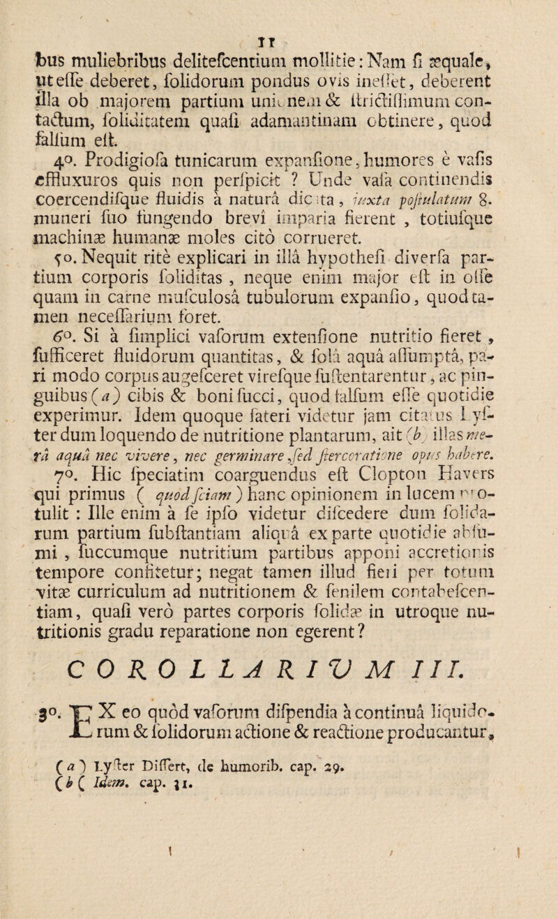 (. IT bus muliebribus delitefcemium mollitie:Nam fi aequale, utefte deberet, folidorum pondus ovis inelfet, deberent illa ob majorem partium unii nem & ftridiflimum con- tadum, foliditatem quali adamantinam obtinere 5 quod felium eft. 40. Prodigiofa tunicarum expanfione, humores e vafis effluxuros quis non peripicit ? Unde vaia continendis coercendifque fluidis a natura dic ta, iuxta pofiulatum 8- muneri fuo fungendo brevi imparia fierent , totiufque machinae humanae moles cito corrueret ^o. Nequit rite explicari in illa hypothefi diverfa par¬ tium corporis foliditas , neque enim major eft in olle quam in carne mufculosa tubulorum expando, quod ta¬ men neceflarium foret. 6°. Si a limplici vaforum extenfione nutritio fieret, fufficeret fluidorum quantitas, & fola aqua aflumpta, pa¬ ri modo corpus augefceret virefquefuftentarentur, ac pin¬ guibus^^) cibis & bonifucci, quodlalfum efle quotidie experimur. Idem quoque fateri videtur jam citatus I.yf- ter dum loquendo de nutritione plantarum, ait (b illas me¬ ta aqua nec vivere, nec germinare Jed fiercoratione opus habere. 7°. Hic fpeciatim coarguendus eft Clopton Havers qui primus ( quod fciam ) hanc opinionem in lucem r» o- tulit : Ille enim a fe ipfo yidetur difcedere dum folida- rum partium fubftantiam aliqua exparte quotidie abfti- mi , fuccumque nutritium partibus apponi accretionis tempore confitetur; negat tamen illud fieii per totum vitae curriculum ad nutritionem & fenilem contabefcen- tiam, quali vero partes corporis fblidae in utroque nu- tritionis gradu reparatione non egerent ? C 0 RO L L A RIV M III. 30. T7 X eo quod vaforum difpendia a continua liquido. JL rum & folidorum actione & readtione producantur, (a') Lyfcr Differt, de humorib. cap. 29. Idem» cap. \i. 1 / 1