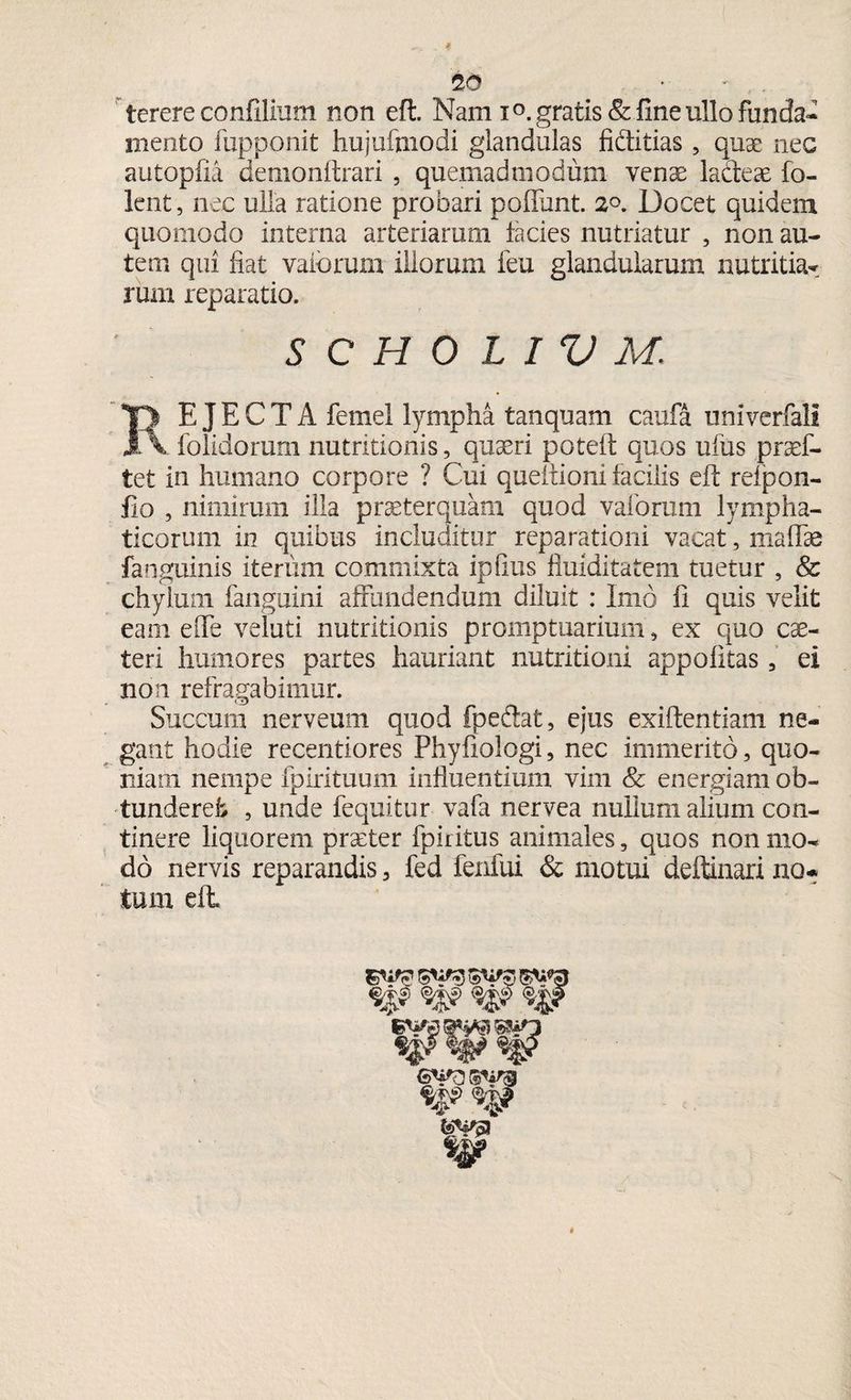 terere confilium non eft. Nam i°. gratis & fine ullo funda¬ mento fupponit hujuftnodi glandulas fiditias , quae nec autopfia demonftrari 5 quemadmodum venae ladeae fo- lent, nec ulla ratione probari poflunt. 2°. Docet quidem quomodo interna arteriarum lacies nutriatur , non au¬ tem qui fiat vaiorum illorum feu glandularum nutritia¬ rum reparatio. SCHOLIVM. EJECTA femel lympha tanquam caufa umverfali 1V folidorum nutritionis, quaeri poteft; quos ufus praef- tet in humano corpore ? Cui queitioni facilis eft: reipon- fio , nimirum illa praeterquam quod vaforum lympha¬ ticorum in quibus includitur reparationi vacat, maffie fanguinis iterum commixta ipfius fiuiditatem tuetur , & chylum fanguini affundendum diluit : Imo fi quis velit eam effe veluti nutritionis promptuarium, ex quo cae- teri humores partes hauriant nutritioni appolitas, ei non refragabimur. Succum nerveum quod fpedlat, ejus exiftentiam ne¬ gant hodie recentiores Phyfiologi, nec immerito, quo¬ niam nempe fpirituum influentium vim & energiam ob¬ tunderet, 9 unde fequitur vafa nervea nullum alium con¬ tinere liquorem praeter fpiritus animales, quos non mo¬ do nervis reparandis 3 fed fenfui & motui deftinari no¬ tum eft. §