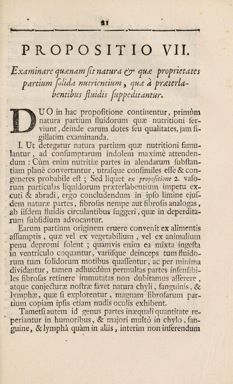 « ItertUM I»i»n 11 I, |w < T) * PROPOSITIO VII. Examinare quanam fit natura & proprietates partium fiolida nutrientium y qua a praterla- dentibus fluidis fluppe ditantur. DUO in hac propofitione continentur, primum natura partium fluidorum qua? nutritioni fer- yiunt,deinde earum dotes feu qualitates, jam II- gillatim examinanda. I. Ut detegatur natura partium quse nutritioni famu¬ lantur , ad confumotarum indolem maxime attenden- dum : Cum enim nutritiae partes in alendarum fubftan- tiam plane convertantur, utrafque confimiles effe&con¬ generes probabile efl; ; Sed liquet ex propfaione 2. vafo- rum particulas liquidorum praeterlabentium impetu ex- cuti & abradi, ergo concludendum in ipfo limine ejuf- dem natura partes, fibrofas nempe aut fibrofis analogas, ab iifdem fluidis circulantibus fuggeri, qu^e in deperdita¬ rum fublidium advocantur. Earum partium originem eruere convenit ex alimentis aflumptis , quae vel ex vegetabilium , vel ex animalium penu depromi folent ; quamvis enim ea mixta ingefta in ventriculo coquantur, variifque deinceps tum fluido¬ rum tum folidorum motibus quafientur, ac per minima dividantur, tamen adhucdimi permultas partes infenfibi- les fibrofas retinere immutatas non dubitamus afferere , atque conjefturae noftrae favet natura chyli, fanguinis, & lympha, quse fi explorentur, magnam fibrofarum par¬ tium copiam ipfis etiam nudis oculis exhibent Tametfi autem id genus partes inaequali quantitate re- periantur in humoribus, & majori multo in chylo , Un¬ guine 3 & lympha quam in aliis, interim non inferendum