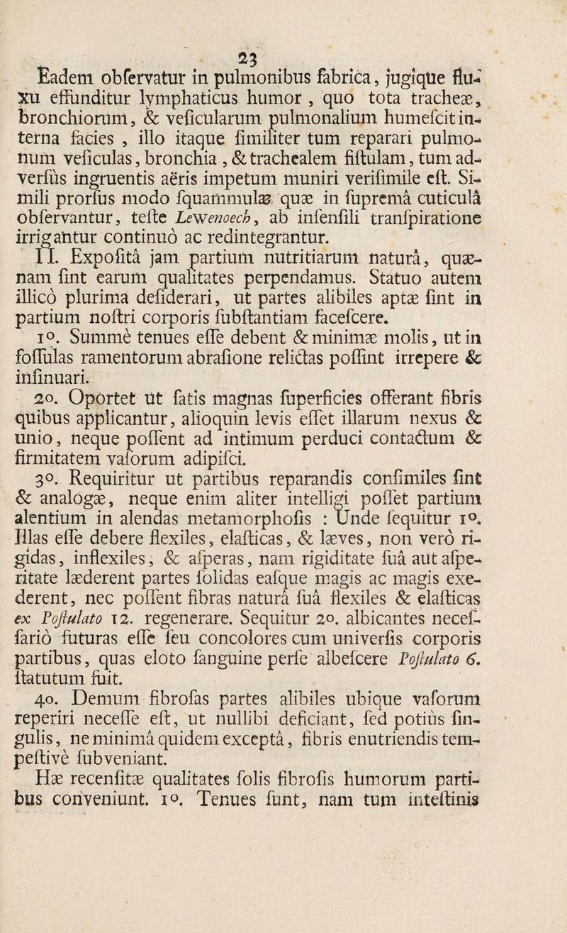 21 Eadem obfervatur in pulmonibus fabrica, jugique flu¬ xu effunditur lymphaticus humor , quo tota tracheae, bronchiorum, & veficularum pulmonalium humefcitin¬ terna facies , illo itaque fimiliter tum reparari pulmo¬ num veficulas, bronchia , & trachealem fiftulam, tum ad- verfus ingruentis aeris impetum muniri verifimile eft. Si¬ mili prorius modo fquammulas quae in fuprema cuticula obfervantur, teffe Lewenoech, ab infenfili tranipiratione irrigantur continuo ac redintegrantur. II. Expofita jam partium nutritiarum natura, quae¬ nam fint earum qualitates perpendamus. Statuo autem illico plurima defiderari, ut partes alibiles aptae fint in partium noftri corporis fubftantiam facefcere. i°. Summe tenues effe debent & minimae molis, ut in foffulas ramentorum abrafione relidas poffint irrepere & infinuari. 20. Oportet ut fatis magnas fuperficies offerant fibris quibus applicantur, alioquin levis effet illarum nexus & unio, neque poffent ad intimum perduci contadum & firmitatem valorum adipifci. 3°. Requiritur ut partibus reparandis confimiles fint & analogae, neque enim aliter intelligi poffet partium alentium in alendas metamorphofis : Unde fequitur i°* Illas effe debere flexiles, elafticas, & laeves, non vero ri¬ gidas , inflexiles, & afperas, nam rigiditate fua. aut afpe- ritate laederent partes folidas eafque magis ac magis exe¬ derent, nec poffent fibras natura fua flexiles & elafticas ex Pofiulato i2. regenerare. Sequitur 20. albicantes necet fario futuras effe feu concolores cum univerfis corporis partibus, quas eloto fanguine perfe albefcere Pofiulato 6. Ita tutum fuit. 40. Demum fibrofas partes alibiles ubique vaforum reperiri neceffe eft, ut nullibi deficiant, fed potius lin¬ gulis, ne minima quidem excepta, fibris enutriendis tem- peftive fubveniant. Hae recenfitae qualitates folis fibrofis humorum parti¬ bus conveniunt. 10. Tenues funt, nam tum inteftinis