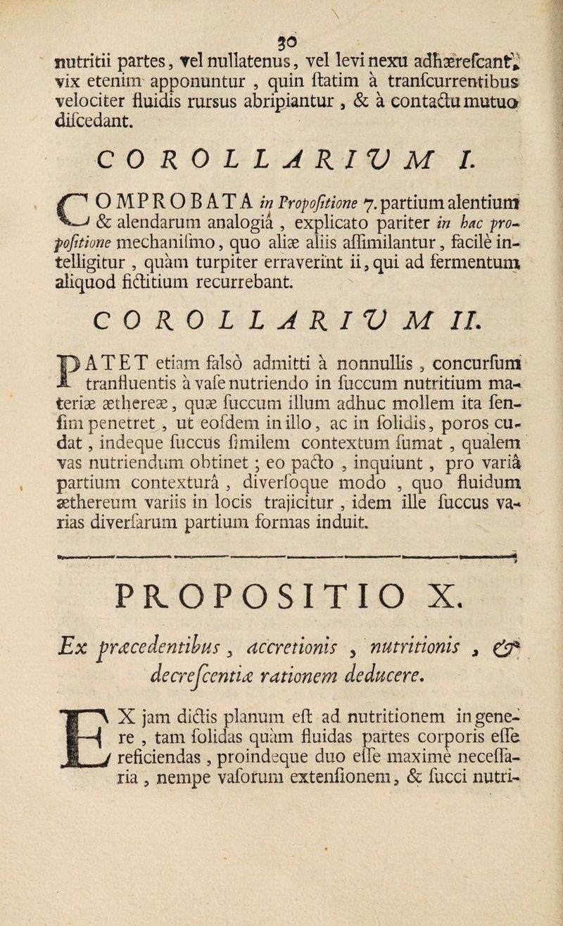 nutritii partes, tel nullatenus, vel levi nexu adhaerefcant* vix etenim apponuntur , quin ftatim a tranfcurrentibus velociter fluidis rursus abripiantur , & a contadu mutua difcedant. COROLLARIVM I. COMPROBATA^ Proportione 7. partium alentium ' & alendarum analogia , explicato pariter in hac pro- pofitione mechanifmo, quo aliae aliis affimilantur, facile in- telligitur , quam turpiter erraverint ii,qui ad fermentum aliquod fiditium recurrebant. COROLLARIVM II. PATET etiam falso admitti a nonnullis , concurfum tranfluentis a vafe nutriendo in fuccum nutritium ma¬ teriae aethereae, quae fuccum illum adhuc mollem ita fen- fmi penetret , ut eofdem in illo, ac in folidis, poros cu¬ dat , indeque fuccus fimilem contextum fumat , qualem vas nutriendum obtinet; eo pado , inquiunt, pro varia partium contextura , diverfoque modo , quo fluidum sethereum variis in locis trajicitur , idem ille fuccus va-* rias diveriarum partium formas induit. PROPOSITIO X. Ex fracedentibus y accretionis * nutritionis * & dearjcentu rationem deducere. E\ X jam didis planum efl: ad nutritionem in gene- | re , tam folidas quam fluidas partes corporis effe j reficiendas, proindeque duo eife maxime necelfa- ria , nempe vaforum extenfionem, & fucci nutri-