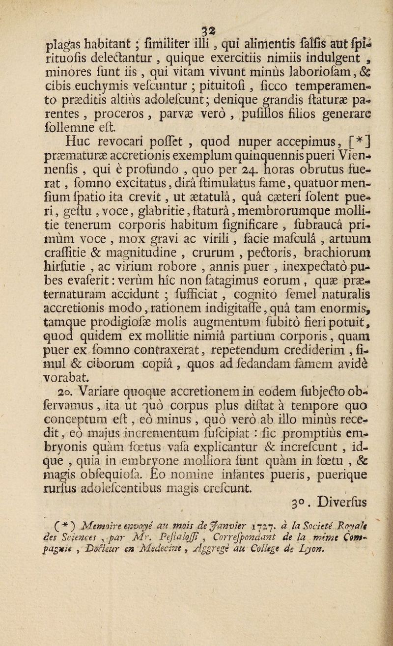 plagas habitant; fimiliter illi , qui alimentis falfis aut fpi* rituolis dele&antur , quique exercitiis nimiis indulgent , minores funt iis, qui vitam vivunt minus laboriofam, & cibis euchymis vefcuntur ; pituitofi , ficco temperamen- to proditis altius adoiefcunt; denique grandis flaturae pa¬ rentes 5 proceros , parvae vero , pufillos filios generare follemne eft. Huc revocari poflet , quod nuper accepimus, [*] praematurae accretionis exemplum quinquennis pueri Vien- nenfis , qui e profundo , quo per 24. horas obrutus fue¬ rat , fomno excitatus, dira ftimulatus fame, quatuormen- fiumfpatio ita crevit, ut aetatula, qua caeteri folent pue¬ ri , geflu , voce, glabritie, flatura, membrorumque molli¬ tie tenerum corporis habitum fignificare , fubrauca pri- minn voce , mox gravi ac virili, facie mafcula , artuum craflitie & magnitudine , crurum , pe&oris, brachiorum hirfutie , ac virium robore , annis puer , inexpectato pu¬ bes evaferit: verum hic non fatagimus eorum , quae prae- ternaturam accidunt ; fufficiat , cognito femel naturalis accretionis modo, rationem indigitaffe, qua tam enormis, tamque prodigiofae molis augmentum fubito fieri potuit, quod quidem ex mollitie nimia partium corporis, quam puer ex fomno contraxerat, repetendum crediderim , fi- mul & ciborum copia , quos ad fedandam famem avide vorabat 20. Variare quoque accretionem in eodem fubjefto ob- fervamus, ita ut quo corpus plus diflat a tempore quo conceptum eft , eo minus , quo vero ab illo minus rece¬ dit , eo majus incrementum fufcipiat : fic promptius em¬ bryonis quam fetus vafa explicantur & increfcunt , id- que , quia in embryone molliora funt quam in fetu , Sc magis obfequiofa. Eo nomine infantes pueris, puerique rurfus adolefcentibus magis crefcunt. 30. Diverfus 4 f *) Memoire envoye au mois de^anvier 1727. d la Societe RoyaJt des Sciences , par Air. PejtaloJJ? , Correfpondant de la mime Com** pagMie , Tjocuut en Medecim, Aggrege au College de Lyon.