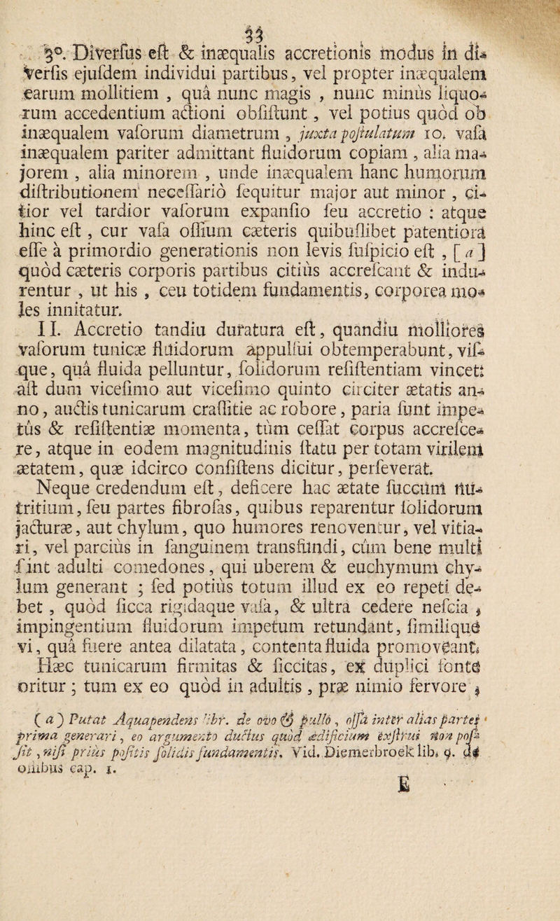Verfis ejufdem individui partibus, vel propter inaequalem earum mollitiem , qua nunc magis , nunc minus liquo¬ rum accedentium adioni oblidunt, vel potius quod ob inaequalem vaforum diametrum , juxtapjiulatum io* vafa inaequalem pariter admittant fluidorum copiam , alia ma¬ jorem , alia minorem , unde inaequalem hanc humorum diftributionem neceflarid fequitur major aut minor , ci¬ tior vel tardior vaforum expanlio feu accretio : atque hinc eft , cur vafa offium caeteris quibuflibet patentiora eflfe a primordio generationis non levis fufpicio eft , [<?] quod ceteris corporis partibus citius accrefcant & indu* rentur , ut his , ceu totidem fundamentis, corporea mo^ les innitatur. II. Accretio tandiu duratura eft, quandiu molliores vaforum tunicae flilidorum appullui obtemperabunt, vif* que, qua fluida pelluntur, folidorum refiftentiam vincet aft dum vicelimo aut vicelimo quinto circiter aetatis an¬ no, audis tunicarum craflitie ac robore, paria funt iinpe* tus & refiftentiae momenta, tum ce flat corpus accreice- re, atque in eodem magnitudinis flatu per totam virilenl aetatem, quae idcirco confidens dicitur, perfeverat. Neque credendum eft, deficere hac aetate fuccilnt tltl* tritium, feu partes fibrofas, quibus reparentur iolidorum jadurae, aut chylum, quo humores renoventur, vel vitia¬ ri, vel parcius in fanguinem transfundi, cum bene multi fint adulti comedones, qui uberem & euchymum chy¬ lum generant ; fed potilis totum illud ex eo repeti de¬ bet , quod licca rigidaque vafa, & ultra cedere nefcia * impingentium fluidorum impetum retundant, fimilique vi, qua fuere antea dilatata, contenta fluida promoveant Haec tunicarum firmitas & ficcitas, ex duplici fonte oritur * tum ex eo quod in adultis, prae nimio fervore $ ( u') Putat Aqua pendens dbr. de ovo pullo, ojfa intlf alias partes; prima generari, eo argumento ducius quod aedificium 'eofirui Mim pnfi- Jit, niji prius pofitis j olidis fundamentis, Vid. Diemerbroek lib« q. di oiiibus eap. j. E -