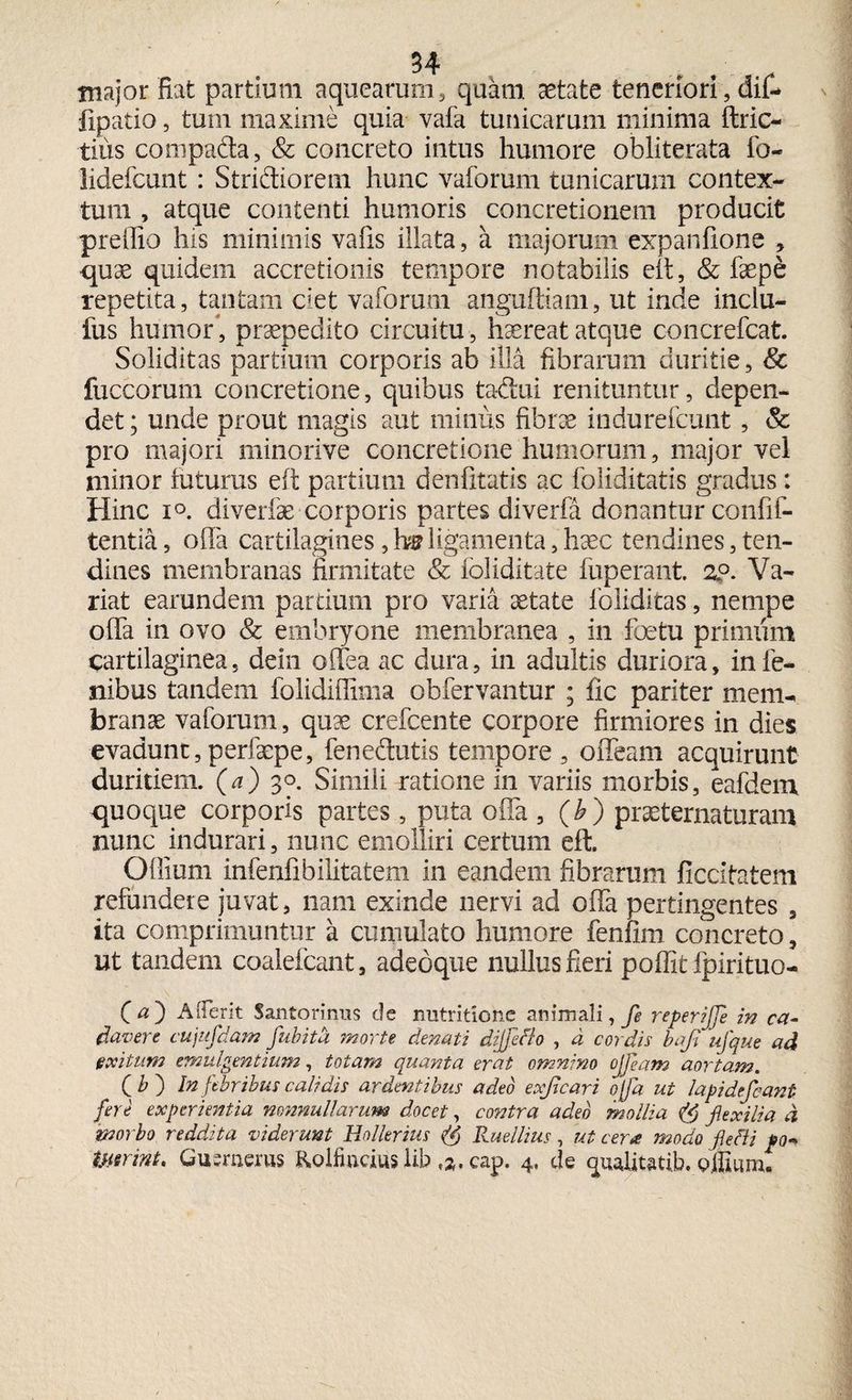 major fiat partium aquearum, quam aetate teneriori, dif- fipatio, tum maxime quia vafa tunicarum minima ftric- tius compada, & concreto intus humore obliterata fo- lidefcunt: Stridiorem hunc vaforum tunicarum contex¬ tum , atque contenti humoris concretionem producit prelfio his minimis vafis illata, a majorum expanfione , quae quidem accretionis tempore notabilis eft, & faepe repetita, tantam ciet vaforum anguftiam, ut inde inclu- fus humor, praepedito circuitu, haereat atque concrefcat. Soliditas partium corporis ab illa fibrarum duritie, Sc fuccorum concretione, quibus tadui renituntur, depen¬ det ; unde prout magis aut minus fibrae indurefcunt, & pro majori minorive concretione humorum, major vel minor futurus eft partium denfitatis ac foliditatis gradus: Hinc i°. diverfae corporis partes diverfa donantur confif- tentia, offa cartilagines, hs ligamenta, haec tendines, ten¬ dines membranas firmitate & foliditate fuperant. 2?. Va¬ riat earundem partium pro varia aetate foliditas, nempe offa in ovo & embryone membranea , in foetu primum cartilaginea, dein offea ac dura, in adultis duriora, in le¬ nibus tandem folidiffima obfervantur ; fic pariter mem¬ branae vaforum, quae crefcente corpore firmiores in dies evadunt, perfaepe, fenedutis tempore , offeam acquirunt duritiem, (a) 30. Simili ratione in variis morbis, eafdem <juoque corporis partes, puta offa , (b) praeternaturam nunc indurari, nunc emolliri certum eft. Offium infenfibilitatem in eandem fibrarum ficcitatem refundere juvat, nam exinde nervi ad offa pertingentes , ita comprimuntur a cumulato humore fenfim concreto, ut tandem coalefcant, adeoque nullus fieri poflit fpirituo- Ca) AiTerit Santorinus de nutritione animali, Je reperijfie in ca¬ davere cujufdam fubitd morte denati dijfifto , d cordis bafi ufque ad exitum emulgentium, totam quanta erat omnino ojfiam aortam. . (i>) In febribus calidis ardentibus adeo exficari ofia ut lapi defiant fere experientia nonnullarum docet, contra adeo mollia fi exilia d morbo reddita viderunt Hollerius (? Ruellius, ut cera modo fiefii po«