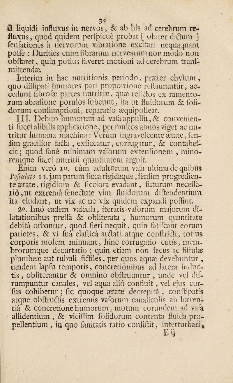 fluxus , quod quidem perfpicue probat [ obiter didum ] fenfationes a nervorum vibratione excitari nequaquam polle : Durities enim fibrarum nervearum non modo non obftaret, quin potius faveret motioni ad cerebrum tranf- mittendse. Interim in hac nutritionis periodo, praeter chylum, quo diffipati humores pari proportione reitaurantur, ac¬ cedunt fibrofe partes nutritiae, quae relidos ex ramento- jum abrafione porulos fubeunt, ita ut fluidorum & foli- dorum confiimptioni, reparatio aequipolleat. III. Debito humorum ad vafa appuliu, & convenien¬ ti fucei alibilis applicatione, permultos annos viget ac nu¬ tritur humana machina: Vetuin ingravefeente aetate, fen- fim gracilior fada , exficcatur, corrugatur, & contabef- cit; quod fane minimam vaTorum extenflonem , mino- remque fucci nutritii quantitatem arguit. Enim vero io. cum adultorum vafa ultima de quibus Tojhflato ii. jam parumficcarigidaque,fenfim progredien- te aetate, rigidiora & ficciora evadant, futurum neceffa- rio, ut extrema fenedute vim fluidorum diftendentium ita eludant, ut vix ac ne vix quidem expandi poflint. 2°. Imo eadem vafcula, iteratis vaforum majorum di¬ latationibus prefla & obliterata , humorum quantitate debita orbantur, quod fieri nequit, quin fatifeant eorum parietes, & vi fua elaftica ardati atque conftridi, totius corporis molem minuant, hinc corrugatio cutis, mem¬ brorumque decurtatio ; quin etiam non iecus ac fiftulae plumbeae aut tubuli fidiles, per quos aquae devehuntur , tandem lapfu temporis, concretionibus ad latera induc¬ tis , obliterantur & omnino obftruuntur , unde vel dif- rumpuntur canales, vel aqua alio confluit, vel ejus cur- ius cohibetur ; fic quoque aetate decrepita , conftlpatis atque obftrudis extremis vaforum canaliculis ab haeren¬ tia & concretione humorum. motum eorundem ad vafa allidentium , & viciffim folidorum contenta fluida pro¬ pellentium , in quo fianitatis ratio confidit, interturbari*