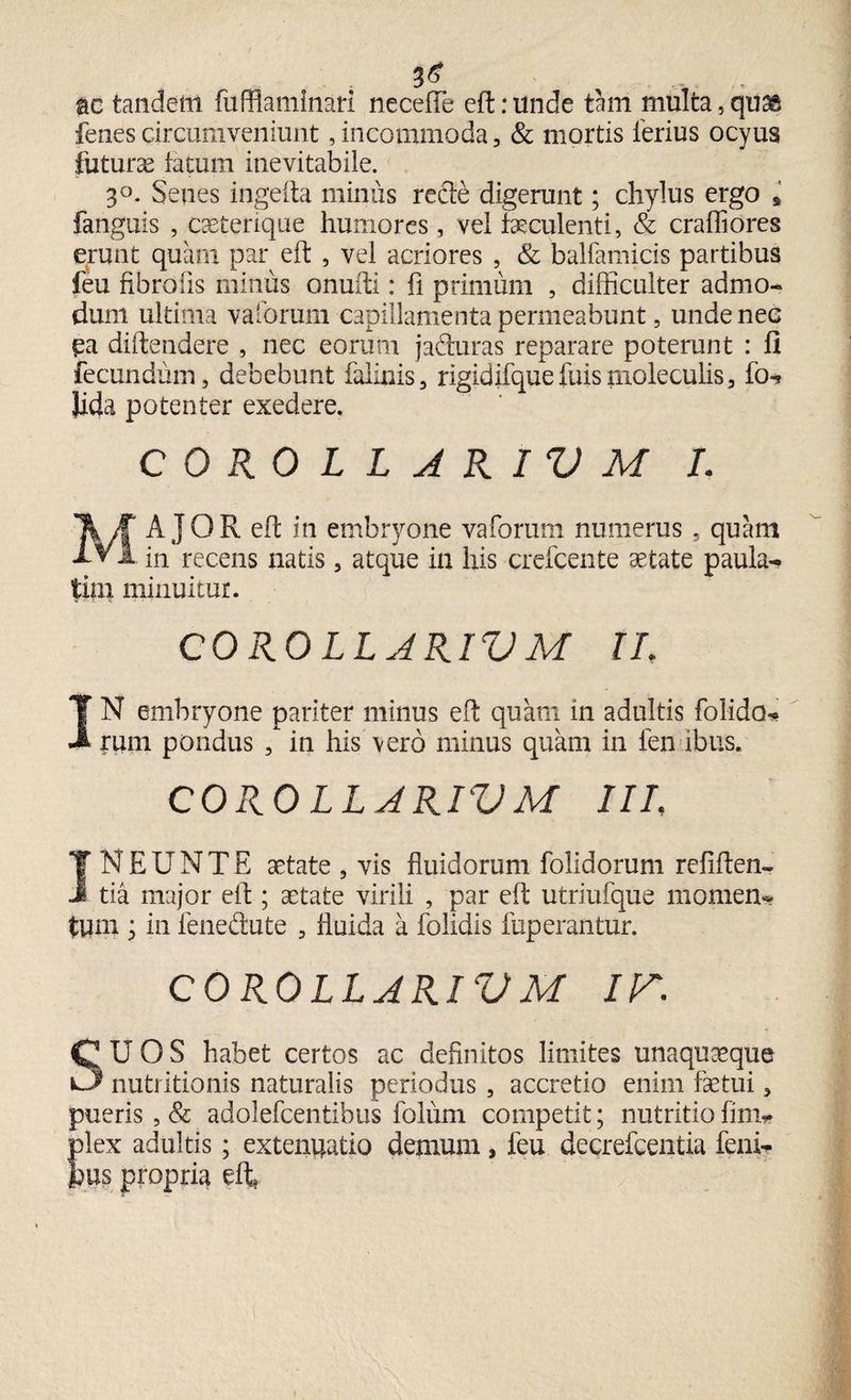 ac tandem fufflaminati neceffe eft: unde tam multa, quag fenescircumveniunt,incommoda, & mortis ferius ocyus futuras fatum inevitabile. 3°. Senes ingefta minus rede digerunt; chylus ergo * fanguis , caeterique humores , vel luculenti, & craffiores erunt quam par eft , vel acriores , & ballamicis partibus feu fibro iis minus onufti: fi primum , difficulter admo¬ dum ultima vaforum capillamenta permeabunt 5 unde nec ^a diftendere , nec eorum j aduras reparare poterunt : fi fecundum, debebunt falinis, rigidifquefuisruoleculis, fo- Jida potenter exedere. COROLLARII) M I. MAJOR eft in embryone vaforum numerus 5 quam in recens natis, atque ia his crefcente aetate paula- tim minuitur. COROLLARII) M II. IN embryone pariter minus eft quam in adultis folido- rum pondus , in his vero minus quam in fen ibus. COROLLJRIVM IIL INEUNTE aetate , vis fluidorum folidorum refiften- tia major eft ; aetate virili , par eft utriufque momen¬ tum ; in fenedute , fluida a folidis fuperantur. COROLLARII)M IT. SUOS habet certos ac definitos limites unaquaeque nutritionis naturalis periodus , accretio enim faetui, pueris ,& adolefcentibus folum competit; nutritio fim- plex adultis; extenuatio dentum, feu decrefcentia feni- jbus propria eft»