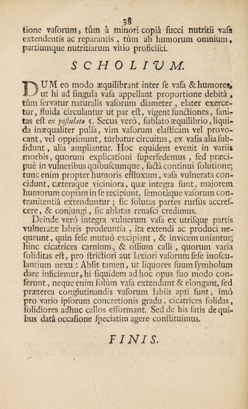 tione vaforum, tum a minori copia fucci nutritii vafit extendentis ac reparantis, tum ab humorum omnium, partiumque nutritiarum vitio proficifci. S C H 0 L I V M. i DUM eo modo aequilibrant inter fe vafa & humores^ ut hi ad lingula vafa appellant proportione debita , tum fervatur naturalis vaforum diameter , elater exerce¬ tur, fluida circulantur ut par eft, vigent fundiones, fani- tas eft ex poftulat* Secus vero, fu-blatoaequilibrio,liqui¬ da inaequaliter pulfa, vim vaforum elafticam vel provo¬ cant, vel opprimunt, turbatur circuitus, ex vafis aliafub- ftdunt, alia ampliantur. Hoc equidem evenit in variis morbis, quorum explicationi fuperfedemus , fed praeci¬ pue in vulneribus quibufcumque, fa&a continui folutione; tunc enim propter humoris effluxum, vafa vulnerata con¬ cidunt, caeteraque viciniora, quae integra funt, majorem humorum copiam in fe recipiunt, femotaque vaforum con- tranitentia extenduntur; lic folutas partes rurfus accref- cere, & conjungi, fle ablatas renafci credimus. Deinde vero integra vulnerum vafa ex utrifque partis vulneratae labris prodeuntia , ita extendi ac produci ne¬ queunt, quin fefe mutuo excipiant, & invicem uniantur; hinc cicatrices carnium* & odium calli , quorum varia foliditas eft, pro ftrictiori aut laxiori vaforum fefe inofcu- lantium nexu : Abfife tamen, ut liquores fuumfymbolum dare inficiemur, hi liquidem ad hoc opus fuo modo con¬ ferunt , neque enim folum vafa extendunt & elongant, fed praeterea conglutinandis vaforum labiis apti funt, imo pro vario ipforum concretionis gradu, cicatrices folidas, folidiores adhuc callos eflformant. Sed de his fatis de qui¬ bus data occafione fpeciatim agere conftituimus. FINIS.