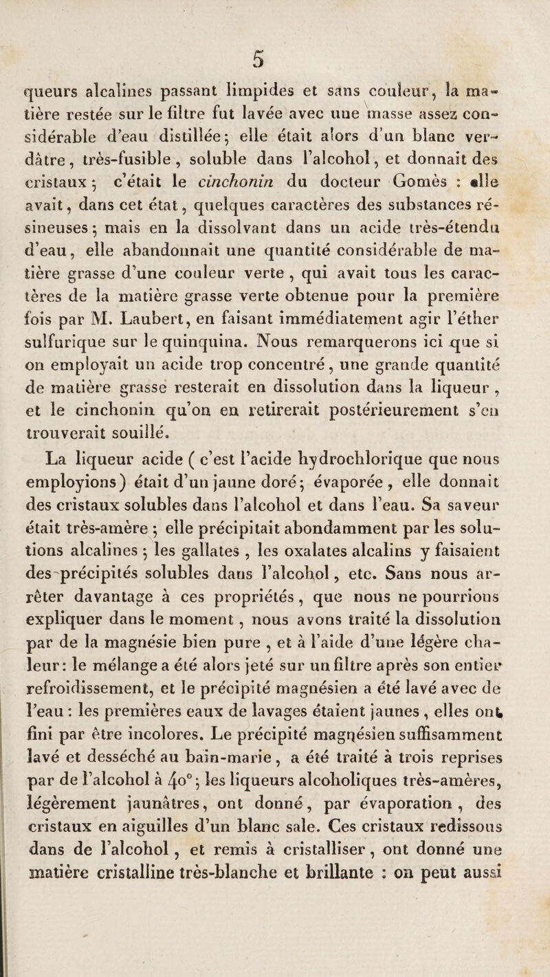 queurs alcalines passant limpides et sans couleur, la ma* tière restée sur le filtre fut lavée avec uue masse assez con¬ sidérable d’eau distillée; elle était alors d’un blanc ver¬ dâtre , très-fusible , soluble dans l’alcohol, et donnait des cristaux ; c’était le cinchonin du docteur Gomès : «lie avait, dans cet état, quelques caractères des substances ré¬ sineuses ; mais en la dissolvant dans un acide très-étendu d’eau, elle abandonnait une quantité considérable de ma¬ tière grasse d’une couleur verte , qui avait tous les carac¬ tères de la matière grasse verte obtenue pour la première fois par M. Laubert, en faisant immédiatement agir l’éther sulfurique sur le quinquina. Nous remarquerons ici que si on employait un acide trop concentré, une grande quantité de matière grasse resterait en dissolution dans la liqueur , et le cinchonin qu’on en retirerait postérieurement s’en trouverait souillé. La liqueur acide ( c’est l’acide liydrochlorique que nous employions) était d’un jaune doré; évaporée, elle donnait des cristaux solubles dans l’alcohol et dans l’eau. Sa saveur était très-amère ; elle précipitait abondamment par les solu¬ tions alcalines ; les gallates , les oxalates alcalins y faisaient des précipités solubles dans l’alcohol, etc. Sans nous ar¬ rêter davantage à ces propriétés , que nous ne pourrions expliquer dans le moment, nous avons traité la dissolution par de la magnésie bien pure , et à l’aide d’une légère cha¬ leur: le mélange a été alors jeté sur un filtre après son entier refroidissement, et le précipité magnésien a été lavé avec de l’eau : les premières eaux de lavages étaient jaunes , elles ont fini par être incolores. Le précipité magnésien suffisamment lavé et desséché au bain-marie, a été traité à trois reprises par de l’alcohol à 4o°; les liqueurs alcoboliques très-amères, légèrement jaunâtres, ont donné, par évaporation, des cristaux en aiguilles d’un blanc sale. Ces cristaux redissous dans de l alcobol, et remis à cristalliser, ont donné une matière cristalline très-blanche et brillante : on peut aussi