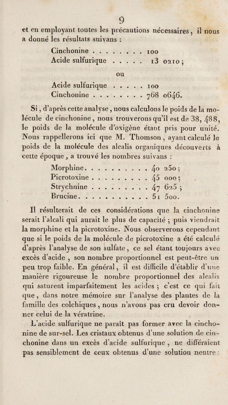 et en employant toutes les précautions nécessaires, il nous a donné les résultats suivans : Cinchonine ........ ioo Acide sulfurique ..... i3 0210; ou Acide sulfurique.100 Cinchonine.768 0646. Si, d’après cette analyse, nous calculons le poids de la mo¬ lécule de cinchonine, nous trouverons qu’il est de 38, 488, 3e poids de la molécule d oxigène étant pris pour unité. Nous rappellerons ici que M. Thomson, ayant calculé le poids de la molécule des alcalis organiques découverts à cette époque , a trouvé les nombres suivans : Morphine.4° 2^0; Picrotoxine.45 000 ; Strychnine.47 6^5 * Brucine.5i 5oo. Il résulterait de ces considérations que la cinchonine serait l’alcali qui aurait le plus de capacité ; puis viendrait la morphine et la picrotoxine. Nous observerons cependant que si le poids de la molécule de picrotoxine a été calculé d’après l’analyse de son sulfate, ce sel étant toujours avec excès d’acide , son nombre proportionnel est peut-être un peu trop faible. En général, il est difficile d’établir d’une manière rigoureuse le nombre proportionnel des alcalis qui saturent imparfaitement les acides ; c’est ce qui but que , dans notre mémoire sur l’analyse des plantes de la famille des colchiques , nous n’avons pas cru devoir don¬ ner celui de la vératrine. , L’acide sulfurique ne paraît pas former avec la cincho- nine de sur-sel. Les cristaux obtenus d’une solution de cin¬ chonine dans un excès d’acide sulfurique , ne différaient pas sensiblement de ceux obtenus d’une solution neutre :