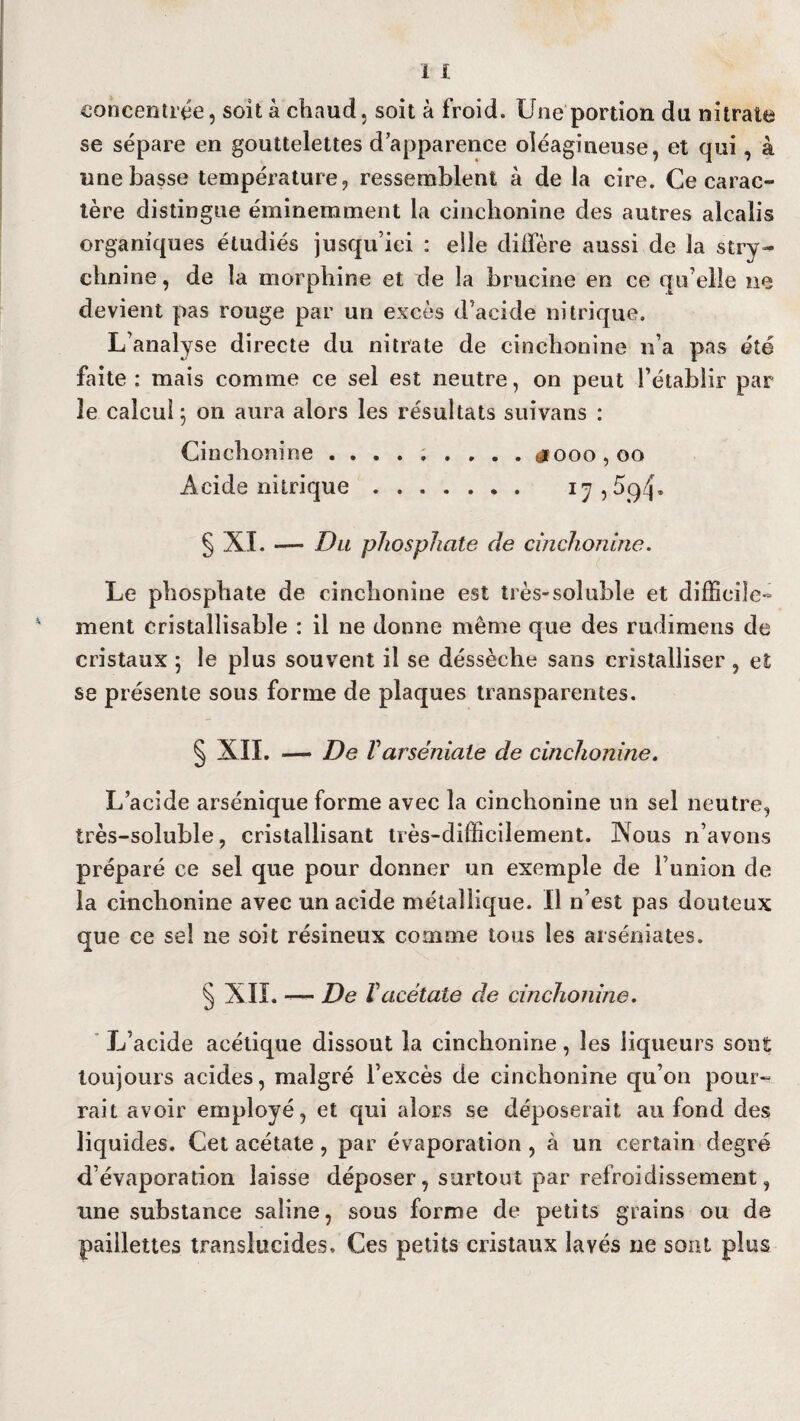 concentrée, soit à chaud, soit à froid. Une portion du nitrate se sépare en gouttelettes d’apparence oléagineuse, et qui, à une basse température, ressemblent à de la cire. Ce carac¬ tère distingue éminemment la cinchonine des autres alcalis organiques étudiés jusqu’ici : elle diffère aussi de la stry¬ chnine, de la morphine et de la brucine en ce qu elle ne devient pas rouge par un excès d’acide nitrique. L’analyse directe du nitrate de cinchonine n’a pas été faite : mais comme ce sel est neutre, on peut l’établir par le calcul 5 on aura alors les résultats suivans : Cinchonine ......... dooo,oo Acide nitrique. i^,5q4* § XL — Du phosphate de cinchonine. Le phosphate de cinchonine est très-soluble et difficile¬ ment cristallisable : il ne donne même que des rudimens de cristaux ; le plus souvent il se déssèche sans cristalliser , et se présente sous forme de plaques transparentes. § XII. — De V arséniate de cinchonine. L’acide arsénique forme avec la cinchonine un sel neutre, très-soluble, cristallisant très-difficilement. Xous n’avons préparé ce sel que pour donner un exemple de l’union de la cinchonine avec un acide métallique. Il n’est pas douteux que ce sel ne soit résineux comme tous les arséniates. § XII. -— De Vacétate de cinchonine. L’acide acétique dissout la cinchonine, les liqueurs sont toujours acides, malgré l’excès de cinchonine qu’on pour¬ rait avoir employé, et qui alors se déposerait au fond des liquides. Cet acétate, par évaporation , à un certain degré d’évaporation laisse déposer, surtout par refroidissement, une substance saline, sous forme de petits grains ou de paillettes translucides. Ces petits cristaux lavés ne sont plus