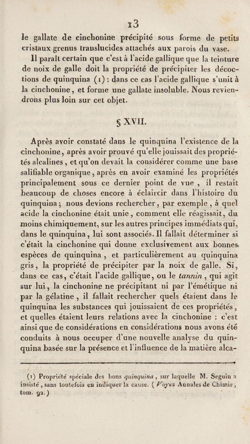 ï3 îe galîate de cinchonine précipité sous forme de petits cristaux grenus translucides attachés aux parois du vase. Il paraît certain que c’est à l’acide gailique que îa teinture de noix de galle doit la propriété de précipiter les décoc¬ tions de quinquina (i) : dans ce cas l’acide gailique s’unit à la cinchonine , et forme une gallate insoluble. Nous revien¬ drons plus loin sur cet objet. § XVIL Âpres avoir constaté dans îe quinquina l’existence de la cinchonine, après avoir prouvé qu’elle jouissait des proprié¬ tés alcalines , et qu’on devait la considérer comme une base salifiable organique, après en avoir examiné les propriétés principalement sous ce dernier point de vue , il restait beaucoup de choses encore à éclaircir dans l’histoire du quinquina 5 nous devions rechercher, par exemple , à quel acide la cinchonine était unie, comment elle réagissait, du moins chimiquement, sur les autres principes immédiats qui, dans le quinquina, lui sont associés. Il fallait déterminer si c’était la cinchonine qui donne exclusivement aux bonnes, espèces de quinquina , et particulièrement au quinquina gris, la propriété de précipiter par la noix de galle. Si, dans ce cas, c’était l’acide gailique, ou le tannin , qui agit sur lui, la cinchonine ne précipitant ni par l’émétique ni par la gélatine , il fallait rechercher quels étaient dans le quinquina les substances qui jouissaient de ces propriétés, et quelles étaient leurs relations avec la cinchonine : c’est ainsi que de considérations en considérations nous avons été conduits à nous occuper d’une nouvelle analyse du quin¬ quina basée sur la présence et Finlluence de la matière alca» (i) Propriété spe'ciale des bons quinquina , sur laquelle M. Seguin a insiste , sans toutefois en indiquer la cause, ( Voyez Annales de Chimie , tom, 93,)