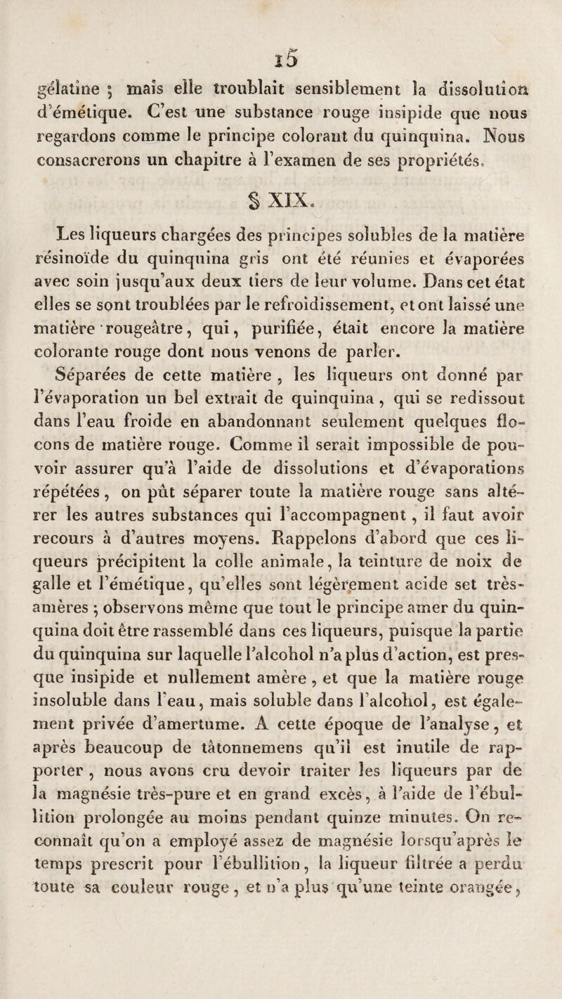 gélatine a5 maïs elle troublait sensiblement la dissolution démétique. C’est une substance rouge insipide que nous regardons comme le principe colorant du quinquina. Nous consacrerons un chapitre à l’examen de ses propriétés, S xix. Les liqueurs chargées des principes solubles de la matière résinoïde du quinquina gris ont été réunies et évaporées avec soin jusqu’aux deux tiers de leur volume. Dans cet état elles se sont troublées par le refroidissement, et ont laissé une matière rougeâtre, qui, purifiée, était encore la matière colorante rouge dont nous venons de parler. Séparées de cette matière , les liqueurs ont donné par l’évaporation un bel extrait de quinquina , qui se redissout dans l’eau froide en abandonnant seulement quelques flo¬ cons de matière rouge. Comme il serait impossible de pou¬ voir assurer qu’à l’aide de dissolutions et d’évaporations répétées, on pût séparer toute la matière rouge sans alté¬ rer les autres substances qui l’accompagnent, il faut avoir recours à d’autres moyens. Rappelons d’abord que ces li¬ queurs précipitent la colle animale, la teinture de noix de galle et l’émétique, qu elles sont légèrement acide set très- amères ; observons même que tout le principe amer du quin¬ quina doit être rassemblé dans ces liqueurs, puisque la partie du quinquina sur laquelle l’aîcohol n’a plus d’action, est pres¬ que insipide et nullement amère , et que la matière rouge insoluble dans l'eau, mais soluble dans l’alcohol, est égale¬ ment privée d’amertume. A cette époque de l’analyse, et après beaucoup de tâtonnemens qn’il est inutile de rap¬ porter , nous avons cru devoir traiter les liqueurs par de la magnésie très-pure et en grand excès, à l’aide de l’ébul¬ lition prolongée au moins pendant quinze minutes. On re¬ connaît qu’on a employé assez de magnésie îorsqu’après le temps prescrit pour l’ébullition, la liqueur filtrée a perdu toute sa couleur rouge, et n’a plus qu’une teinte orangée,