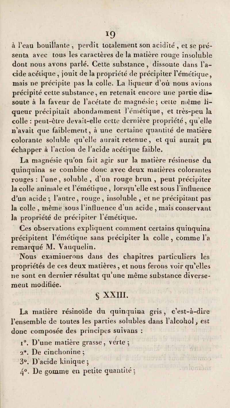 à Peau bouillante , perdit totalement son acidité , et se pré¬ senta avec tous les caractères de la matière rouge insoluble dont nous avons parlé. Cette substance , dissoute dans l’a- cide acétique , jouit de la propriété de précipiter l’émétique, mais ne précipite pas la colle. La liqueur d’où nous avions précipité cette substance, en retenait encore une partie dis¬ soute à la faveur de l’acétate de magnésie; cette même li¬ queur précipitait abondamment l’émétique, et très-peu la colle : peut-être devait-elle cette dernière propriété, qu elle n’avait que faiblement, à une certaine quantité de matière colorante soluble qu’elle aurait retenue, et qui aurait pu échapper à Faction de l’acide acétique faible. La magnésie qu?on fait agir sur la matière résineuse du quinquina se combine donc avec deux matières colorantes rouges : l’une, soluble , d’un rouge brun , peut précipiter la colle animale et l’émétique , lorsqu’elle est sous l’influence d’un acide ; l’autre, rouge , insoluble , et ne précipitant pas la colle , même sous l’influence d’un acide , mais conservant la propriété de précipiter l’émétique. Ces observations expliquent comment certains quinquina précipitent l’émétique sans précipiter la colle , comme l’a remarqué M. Vauquelin. Nous examinerons dans des chapitres particuliers les propriétés de ces deux matières, et nous ferons voir qu’elles 11e sont en dernier résultat qu’une même substance diverse¬ ment modifiée. § XXIII. La matière résinoïde du quinquina gris, c’est-à-dire l’ensemble de toutes les parties solubles dans l’alcohol, est donc composée des principes suivans : i°. D’une matière grasse, vérte ; 2®. De cinchonine ; 3°. D’acide kinique ; 4°. De gomme en petite quantité; l