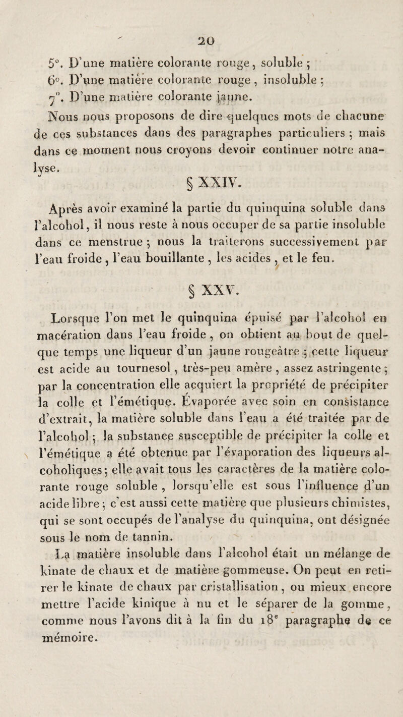 5°. D'une matière colorante rouge, soluble; 6°. D’une matière colorante rouge , insoluble ; 7°. D’une matière colorante jaune. Nous nous proposons de dire quelques mots de chacune de ces substances dans des paragraphes particuliers ; mais dans ce moment nous croyons devoir continuer notre ana¬ lyse. § XXIV. Après avoir examiné la partie du quinquina soluble dans l’alcohol, il nous reste à nous occuper de sa partie insoluble dans ce menstrue ; nous la traiterons successivement par l’eau froide , l’eau bouillante , les acides , et le feu. § XXV. Lorsque l’on met le quinquina épuisé par l’alcohol en macération dans l’eau froide, on obtient au bout de quel¬ que temps une liqueur d’un jaune rougeâtre ; cette liqueur est acide au tournesol , très-peu amère , assez astringente; par la concentration elle acquiert la propriété de précipiter la colle et l’émétique. Évaporée avec soin en consistance d’extrait, la matière soluble dans l’eau a été traitée par de l’aîcobol ; la substance susceptible de précipiter la colle et l’émétique a été obtenue par l’évaporation des liqueurs al- coholiques; elle avait tous les caractères de la matière colo¬ rante rouge soluble , lorsqu’elle est sous l’influence d’un acide libre; c’est aussi cette matière que plusieurs chimistes, qui se sont occupés de l’analyse du quinquina, ont désignée sous le nom de tannin. La matière insoluble dans l’alcohol était un mélange de kinate de chaux et de matière gommeuse. On peut en reti¬ rer le kinate de chaux par cristallisation , ou mieux encore mettre l’acide kinique à nu et le séparer de la gomme, comme nous l’avons dit à la fin du 18e paragraphe de ee mémoire.