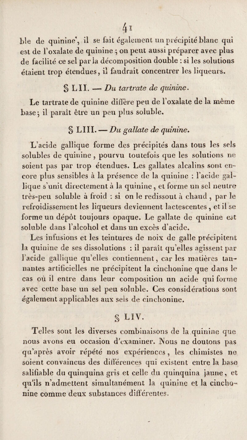 r 4i Lie de quinine, il se fait également un précipité blanc qui est de Foxaîate de quinine ; on peut aussi préparer avec plus de facilité ce sel parla décomposition double : si les solutions étaient trop étendues, il faudrait concentrer les liqueurs. § LII. — Du tartrate de quinine. Le tartrate de quinine diffère peu de l oxalale de la même base-, il parait être un peu plus soluble. § LIII. — Du gallate de quinine. L'acide gallique forme des précipités dans tous les sels solubles de quinine , pourvu toutefois que les solutions ne soient pas par trop étendues. Les gallates alcalins sont en¬ core plus sensibles à la présence de la quinine : Facide gai- lique s’unit directement à la quinine, et forme un sel neutre très-peu soluble à froid : si on le redissout à chaud , par le refroidissement les liqueurs deviennent lactescentes , et il se forme un dépôt toujours opaque. Le gallate de quinine est soluble dans Faîcohol et dans un excès d’acide. Les infusions et les teintures de noix de galle précipitent la quinine de ses dissolutions : il paraît qu’elles agissent par Facide gallique qu’elles contiennent, car les matières tan¬ nantes artificielles ne précipitent la cinchonine que dans le cas où il entre dans leur composition un acide qui forme avec cette base un sel peu soluble. Ces considérations sont également applicables aux sels de cinchonine. S CIV. Telles sont les diverses combinaisons de la quinine que nous avons eu occasion d’examiner. Nous ne doutons pas qu’après avoir répété nos expériences, les chimistes ne soient convaincus des différences qui existent entre la base salifiable du quinquina gris et celle du quinquina jaune, et qu’ils n’admettent simultanément la quinine et la cincho- nine comme deux substances différentes.