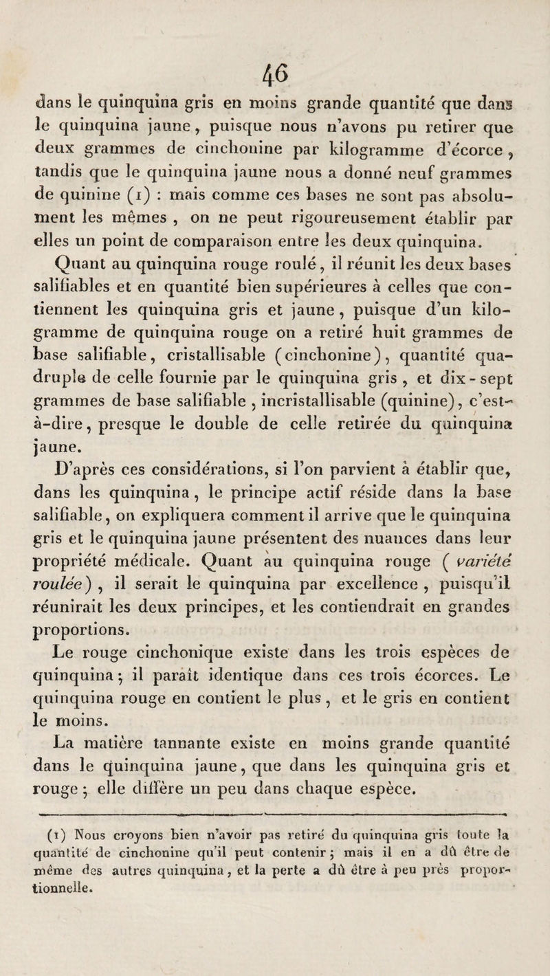 dans le quinquina gris en moins grande quantité que dans le quinquina jaune, puisque nous n’avons pu retirer que deux grammes de cinchonine par kilogramme d’écorce , tandis que le quinquina jaune nous a donné neuf grammes de quinine (i) : mais comme ces bases ne sont pas absolu¬ ment les mêmes , on ne peut rigoureusement établir par elles un point de comparaison entre les deux quinquina. Quant au quinquina rouge roulé, il réunit les deux bases saîifiables et en quantité bien supérieures à celles que con¬ tiennent les quinquina gris et jaune , puisque d’un kilo¬ gramme de quinquina rouge on a retiré huit grammes de base saliflable, cristallisable (cinchonine), quantité qua¬ druple de celle fournie par le quinquina gris , et dix-sept grammes de base saliflable , incrîstallisable (quinine), c’est- à-dire , presque le double de celle retirée du quinquina jaune. D’après ces considérations, si l’on parvient à établir que, dans les quinquina, le principe actif réside dans la base saliflable, on expliquera comment il arrive que le quinquina gris et le quinquina jaune présentent des nuances dans leur propriété médicale. Quant au quinquina rouge ( variété l'oulée) , il serait le quinquina par excellence , puisqu’il réunirait les deux principes, et les contiendrait en grandes proportions. Le rouge cinchonique existe dans les trois espèces de quinquina^ il paraît identique dans ces trois écorces. Le quinquina rouge en contient le plus, et le gris en contient le moins. La matière tannante existe en moins grande quantité dans le quinquina jaune, que dans les quinquina gris et rouge } elle diffère un peu dans chaque espèce. (i) Nous croyons bien n’avoir pas retire du quinquina gris ioute la quantité de cinchonine qu’il peut contenir \ mais il en a dû être de même des autres quinquina, et la perte a dû être à peu près propor¬ tionnelle.