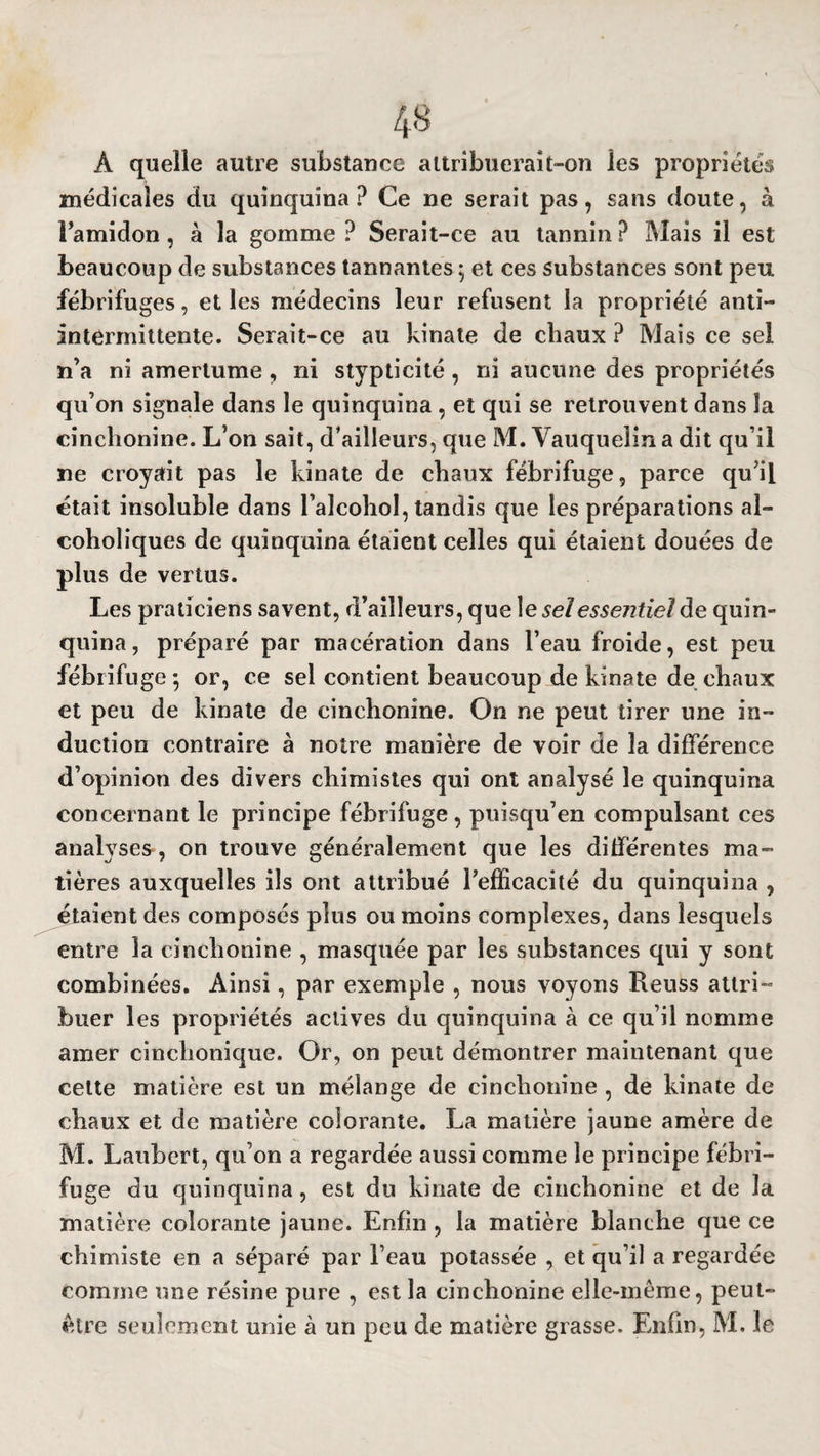 À quelle autre substance attribuerait-on les propriétés médicales du quinquina? Ce ne serait pas, sans doute, à Pamidon, à la gomme ? Serait-ce au tannin ? Mais il est beaucoup de substances tannantes ; et ces substances sont peu fébrifuges, et les médecins leur refusent la propriété anti- intermittente. Serait-ce au kinate de chaux ? Mais ce sel n’a ni amertume, ni stypticité, ni aucune des propriétés qu’on signale dans le quinquina, et qui se retrouvent dans la cinchonine. L’on sait, d’ailleurs, que M. Vauqueîin a dit qu’il ne croyait pas le kinate de chaux fébrifuge, parce qu’il était insoluble dans Palcohol, tandis que les préparations al- coholiques de quinquina étaient celles qui étaient douées de plus de vertus. Les praticiens savent, d’ailleurs, que \e sel essentiel àe quin¬ quina , préparé par macération dans l’eau froide, est peu fébrifuge 5 or, ce sel contient beaucoup de kinate de chaux et peu de kinate de cinchonine. On ne peut tirer une in¬ duction contraire à notre manière de voir de la différence d’opinion des divers chimistes qui ont analysé le quinquina concernant le principe fébrifuge , puisqu’en compulsant ces analyses , on trouve généralement que les différentes ma¬ tières auxquelles ils ont attribué l’efficacité du quinquina , étaient des composés plus ou moins complexes, dans lesquels entre la cinchonine , masquée par les substances qui y sont combinées. Ainsi, par exemple , nous voyons Reuss attri¬ buer les propriétés actives du quinquina à ce qu’il nomme amer cinchonique. Or, on peut démontrer maintenant que cette matière est un mélange de cinchonine , de kinate de chaux et de matière colorante. La matière jaune amère de M. Laubert, qu’on a regardée aussi comme le principe fébri¬ fuge du quinquina, est du kinate de cinchonine et de la matière colorante jaune. Enfin , la matière blanche que ce chimiste en a séparé par l’eau potassée , et qu’il a regardée comme une résine pure , est la cinchonine elle-même, peut- être seulement unie à un peu de matière grasse. Enfin, M. le