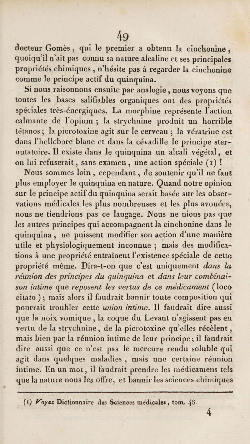 docteur Gomès , qui le premier a obtenu la cinchonine 5 quoiqu’il n’ait pas connu sa nature alcaline et ses principales propriétés chimiques , n’hésite pas à regarder la cinchonine comme le principe actif du quinquina. Si nous raisonnons ensuite par analogie, nous voyons que toutes les bases salifiables organiques ont des propriétés spéciales très-énergiques. La morphine représente l’action calmante de l’opium ; la strychnine produit un horrible tétanos ; la picrotoxine agit sur le cerveau ; la vératrine est dans l’helIebore blanc et dans la cévadille le principe ster- nutatoire. Il existe dans le quinquina un alcali végétal, et on lui refuserait, sans examen, une action spéciale (i) ! Nous sommes loin, cependant, de soutenir qu’il ne faut plus employer le quinquina en nature. Quand notre opinion sur le principe actif du quinquina serait basée sur les obser¬ vations médicales les plus nombreuses et les plus avouées, nous ne tiendrions pas ce langage. Nous ne nions pas que les autres principes qui accompagnent la cinchonine dans le quinquina, ne puissent modifier son action d’une manière utile et physiologiquement inconnue ; mais des modifica¬ tions à une propriété entraînent l’existence spéciale de cette propriété même. Dira-t-on que c’est uniquement dans la réunion des principes du quinquina et dans leur combinai¬ son intime que reposent les vertus de ce médicament ( loco citato ) -, mais alors il faudrait bannir toute composition qui pourrait troubler cette union intime. Il faudrait dire aussi que la noix vomique , la coque du Levant n’agissent pas en vertu de la strychnine, de la picrotoxine qu’elles récèlent, mais bien par la réunion intime de leur principe; il faudrait dire aussi que ce n’est pas le mercure rendu soluble qui agit dans quelques maladies , mais une certaine réunion intime. En un mot, il faudrait prendre les médicamens tels que la nature nous les offre, et bannir les sciences chimiques (î) Voyez Dictionnaire des Sciences medicales , tom, 4S-