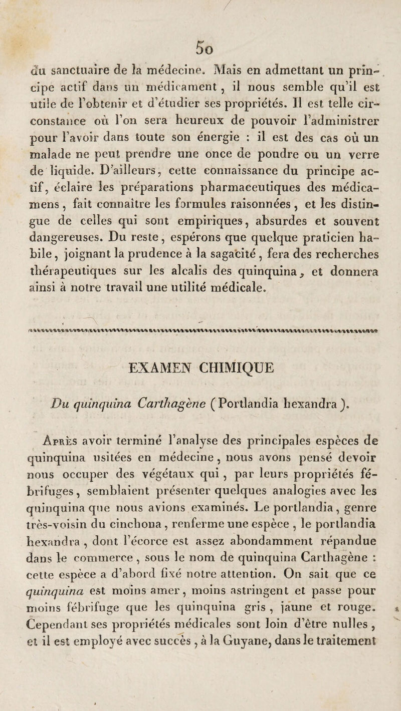 du sanctuaire de îa médecine. Mais en admettant un prin¬ cipe actif dans un médicament , il nous semble qu’il est utile de l’obtenir et d’étudier ses propriétés. Il est telle cir¬ constance où l’on sera heureux de pouvoir l’administrer pour l’avoir dans toute son énergie : il est des cas où un malade ne peut prendre une once de poudre ou un verre de liquide. D'ailleurs, cette connaissance du principe ac¬ tif, éclaire les préparations pharmaceutiques des médica- mens , fait connaître les formules raisonnées , et les distin¬ gue de celles qui sont empiriques, absurdes et souvent dangereuses. Du reste, espérons que quelque praticien ha¬ bile , joignant la prudence à la sagacité , fera des recherches thérapeutiques sur les alcalis des quinquina ^ et donnera ainsi à notre travail une utilité médicale. ■1 lW.t V. W.I'V'.'IVI W'^'tVV'WV» UiVV V'<.'V'%VVYV**1’V* EXAMEN CHIMIQUE Du quinquina Carthagène (Portlandia hexandra). Après avoir terminé l’analyse des principales espèces de quinquina usitées en médecine , nous avons pensé devoir nous occuper des végétaux qui , par leurs propriétés fé¬ brifuges, semblaient présenter quelques analogies avec les quinquina que nous avions examinés. Le portlandia, genre très-voisin du cinchona , renferme une espèce , le portlandia hexandra , dont l’écorce est assez abondamment répandue dans le commerce , sous le nom de quinquina Carthagène : cette espèce a d’abord hxé notre attention. On sait que ce quinquina est moins amer, moins astringent et passe pour moins fébrifu ge que les quinquina gris , jaune et rouge. Cependant ses propriétés médicales sont loin d’être nulles , et il est employé avec succès , à la Guyane, dans le traitement