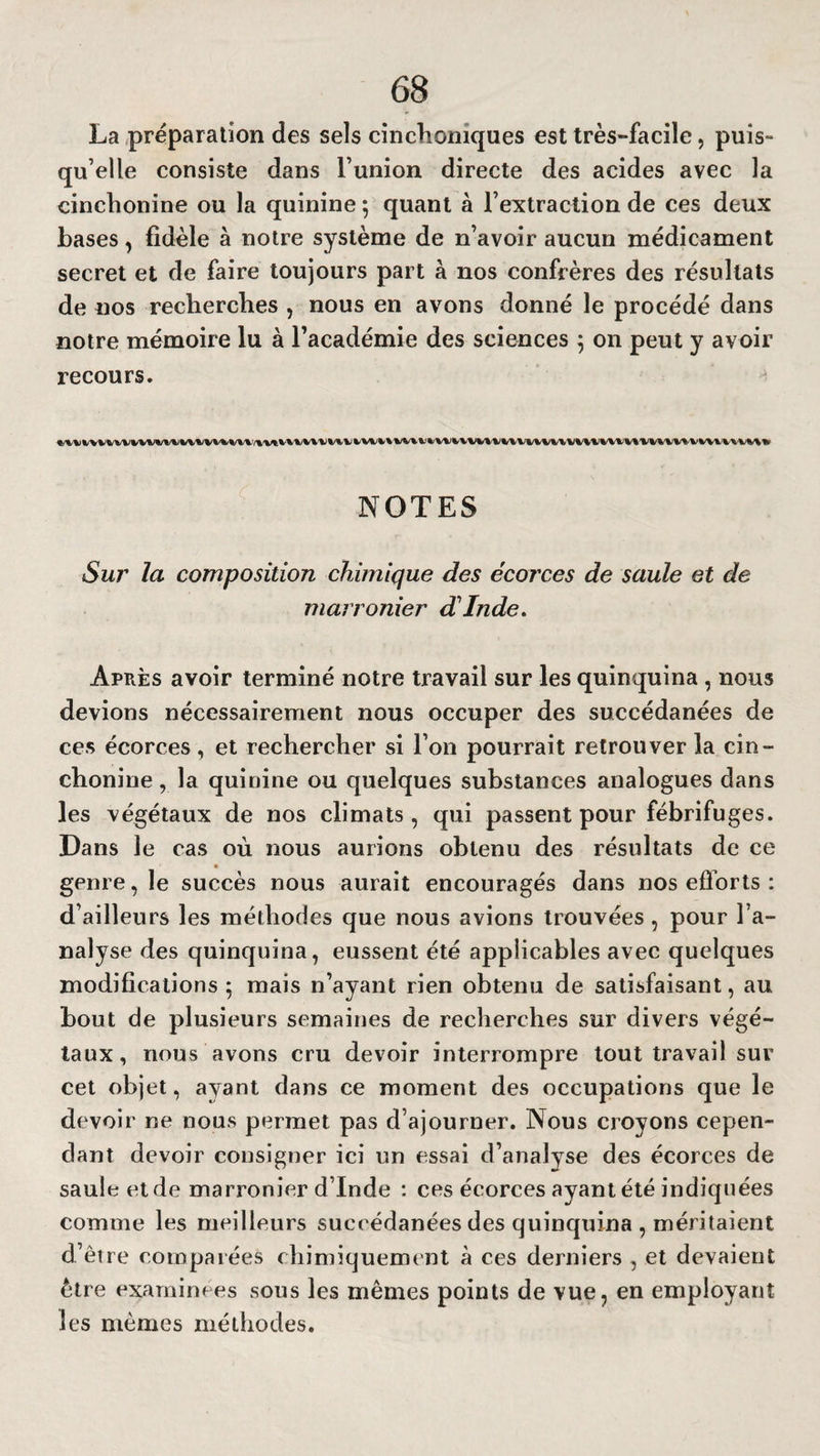 La préparation des sels cinclioniques est très-facile, puis¬ qu’elle consiste dans l’union directe des acides avec la cinchonine ou la quinine ; quant à l’extraction de ces deux bases, fidèle à notre système de n’avoir aucun médicament secret et de faire toujours part à nos confrères des résultats de nos recherches , nous en avons donné le procédé dans notre mémoire lu à l’académie des sciences 5 on peut y avoir recours. NOTES Sur la composition chimique des écorces de saule et de marronier d'Inde. Après avoir terminé notre travail sur les quinquina , nous devions nécessairement nous occuper des succédanées de ces écorces, et rechercher si l’on pourrait retrouver la cin¬ chonine , la quinine ou quelques substances analogues dans les végétaux de nos climats, qui passent pour fébrifuges. Dans le cas où nous aurions obtenu des résultats de ce genre, le succès nous aurait encouragés dans nos efforts : d’ailleurs les méthodes que nous avions trouvées , pour l’a¬ nalyse des quinquina, eussent été applicables avec quelques modifications ; mais n’ayant rien obtenu de satisfaisant, au bout de plusieurs semaines de recherches sur divers végé¬ taux, nous avons cru devoir interrompre tout travail sur cet objet, ayant dans ce moment des occupations que le devoir ne nous permet pas d’ajourner. Nous croyons cepen¬ dant devoir consigner ici un essai d’analyse des écorces de saule et de marronier d’Inde : ces écorces ayant été indiquées comme les meilleurs succédanées des quinquina , méritaient d’être comparées chimiquement à ces derniers , et devaient être examinées sous les mêmes points de vue, en employant les mêmes méthodes.