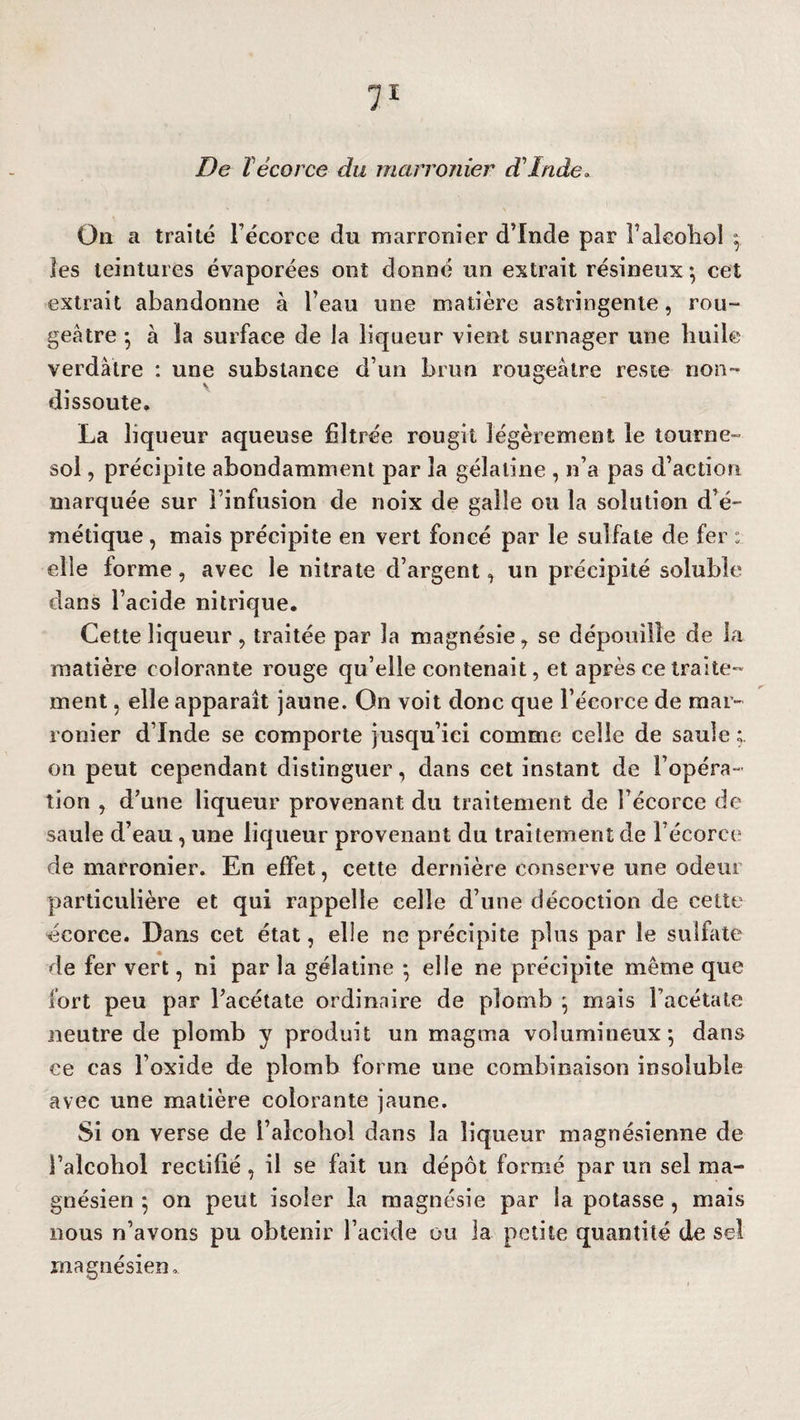 De T écorce du marronier d'Inde. On a traité l’écorce du marronier d’Inde par i’alcoliol * les teintures évaporées ont donné un extrait résineux -, cet extrait abandonne à l’eau une matière astringente, rou¬ geâtre -, à la surface de la liqueur vient surnager une huile verdâtre : une substance d’un brun rougeâtre reste non- dissoute. La liqueur aqueuse filtrée rougit légèrement le tourne¬ sol , précipite abondamment par la gélatine , n’a pas d’action marquée sur l’infusion de noix de galle ou la solution d’é¬ métique , mais précipite en vert foncé par le sulfate de fer : elle forme, avec le nitrate d’argent, un précipité soluble dans l’acide nitrique. Cette liqueur , traitée par la magnésie, se dépouille de la matière colorante rouge qu’elle contenait, et après ce traite¬ ment , elle apparaît jaune. On voit donc que l’écorce de mar¬ ronier d’Inde se comporte jusqu’ici comme celle de saule ; on peut cependant distinguer, dans cet instant de l’opéra¬ tion , d’une liqueur provenant du traitement de l’écorce de saule d’eau, une liqueur provenant du traitement de Fécorce de marronier. En effet, cette dernière conserve une odeur particulière et qui rappelle celle d’une décoction de cette écorce. Dans cet état, elle ne précipite plus par le sulfate de fer vert, ni par la gélatine * elle ne précipite même que fort peu par Facétate ordinaire de plomb * mais l’acétate neutre de plomb y produit un magma volumineux*, dans ce cas l’oxide de plomb forme une combinaison insoluble avec une matière colorante jaune. Si on verse de l’alcohol dans la liqueur magnésienne de Falcohol rectifié, il se fait un dépôt formé par un sel ma¬ gnésien ; on peut isoler la magnésie par la potasse , mais nous n’avons pu obtenir Facide ou la petite quantité de sel magnésien.