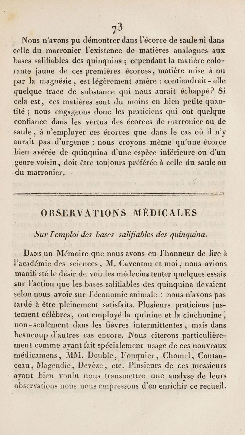 Nous n'avons pu démontrer dans l’écorce de saule ni dans celle du marronier l’existence de matières analogues aux bases salifiables des quinquina 5 cependant la matière colo¬ rante jaune de ces premières écorces, matière mise à nu par la magnésie, est légèrement amère : contiendrait - elle quelque trace de substance qui nous aurait échappé ? Si cela est, ces matières sont du moins en bien petite quan¬ tité 5 nous engageons donc les praticiens qui ont quelque confiance dans les vertus des écorces de marronier ou de saule, à n’employer ces écorces que dans le cas où il n’y aurait pas d’urgence : nous croyons même qu’une écorce bien avérée de quinquina d’une espèce inférieure ou d’un genre voisin, doit être toujours préférée à celle du saule ou du marronier. OBSERVATIONS MÉDICALES Sur Temploi des bases salifiables des quinquina. Dans un Mémoire que nous avons eu l’honneur de lire à l’académie des sciences, M. Caventou et moi, nous avions manifesté le désir de voiries médecins tenter quelques essais sur l’action que les bases salifiables des quinquina devaient selon nous avoir sur l’économie animale : nous n’avons pas tardé à être pleinement satisfaits. Plusieurs praticiens jus¬ tement célèbres, ont employé la quinine et la cinchonine, non-seulement dans les fièvres intermittentes, mais dans beaucoup d’autres cas encore. Nous citerons particulière¬ ment comme ayant fait spécialement usage de ces nouveaux médicamens, MM. Double, Fouquier, Chomel, Coutan- ceau, Magendie, Devèze, etc. Plusieurs de ces messieurs ayant bien voulu nous transmettre une analyse de leurs observations nous nous empressons d’en enrichir ce recueil.