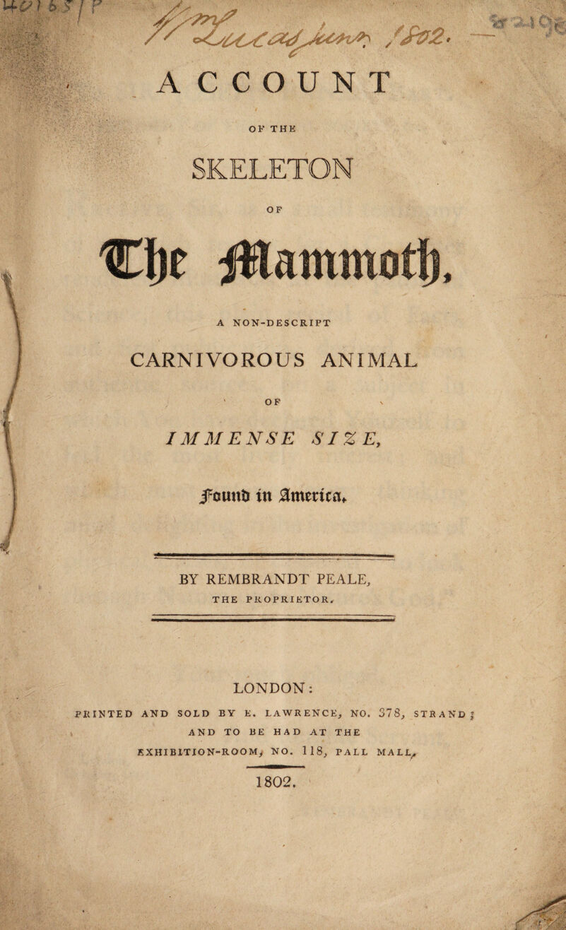 h j j r ACCOUNT OF THE SKELETON OF lam A NON-DESCRIPT CARNIVOROUS ANIMAL OF IMMENSE SIZE, JFounD in America, BY REMBRANDT PEALE, THE PROPRIETOR. LONDON: PRINTED AND SOLD BY E. LAWRENCE, NO. 378, STRAND J AND TO BE HAD AT THE EXHIBITION-ROOM, NO. 118, PALL MALL^ 1802.