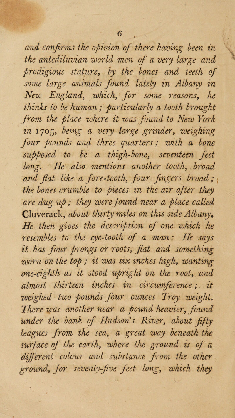 and confirms the opinion of there having been in the antediluvian world men of a very large and prodigious stature, by the bones and teeth ofi some large animals found lately in Albany in New England9 which9 for some reasons, he thinks to be human ; particularly a tooth brought from the place where it was found to New York in 1705, being a very large grinder, weighing four pounds and three quarters; with a bone supposed to be a thigh-bone9 seventeen feet long. He also mentions another tooth, broad and flat like a fore-tooth9 four fingers broad ; the bones crumble to pieces in the air after they are dug up ; they were found near a place called Cluverack, about thirty miles on this side Albany* He then gives the description of one which he resembles to the eye-tooth of a man: He says it has four prongs or roots, fat and something worn on the top ; it was six inches high, wanting one-eighth as it stood upright on the rooty and almost thirteen inches in circumference; it weighed two pounds four ounces Troy weight. There was another near a pound heavier9 found under the bank of Hudson's River9 about fifty leagues from the sea9 a great way beneath the surface of the earths where the ground is of a different colour and substance from the other ground9 for seventy-five feet long, which they