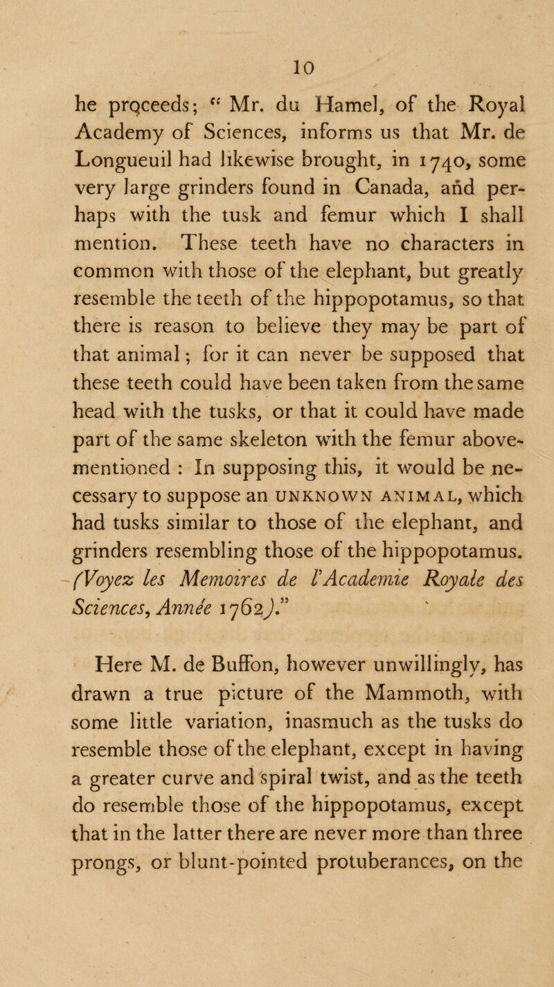 he prqceeds; Cf Mr. du Hamel, of the Royal Academy of Sciences, informs us that Mr. de Longueuil had likewise brought, in 1740, some very large grinders found in Canada, and per¬ haps with the tusk and femur which I shall mention. These teeth have no characters in common with those of the elephant, but greatly resemble the teeth of the hippopotamus, so that there is reason to believe they may be part of that animal; for it can never be supposed that these teeth could have been taken from the same head with the tusks, or that it could have made part of the same skeleton with the femur above- mentioned : In supposing this, it would be ne¬ cessary to suppose an unknown animal, which had tusks similar to those of the elephant, and grinders resembling those of the hippopotamus. (Voyez les Memoires de FAcademie Royale des Sciences, Anne'e 1762JA Here M. de Buffon, however unwillingly, has drawn a true picture of the Mammoth, with some little variation, inasmuch as the tusks do resemble those of the elephant, except in having a greater curve and spiral twist, and as the teeth do resemble those of the hippopotamus, except that in the latter there are never more than three prongs, or blunt-pointed protuberances, on the