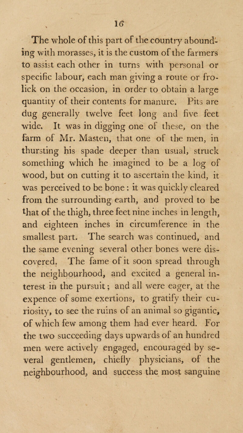 The whole of this part of the country abound¬ ing with morasses, it is the custom of the farmers to assist each other in turns with personal or specific labour, each man giving a route or fro- lick on the occasion, in order to obtain a large quantity of their contents for manure. Pits are dug generally twelve feet long and five feet wide. It was in digging one of these, on the farm of Mr. Masten, that one of the men, in thursting his spade deeper than usual, struck something which he imagined to be a log of wood, but on cutting it to ascertain the kind, it was perceived to be bone : it was quickly cleared from the surrounding earth, and proved to be that of the thigh, three feet nine inches in length, and eighteen inches in circumference in the smallest part. The search was continued, and the same evening several other bones were dis¬ covered,, The fame of it soon spread through the neighbourhood, and excited a general in¬ terest in the pursuit; and all were eager, at the expence of some exertions, to gratify their cu¬ riosity, to see the ruins of an animal so gigantic, of which few among them had ever heard. For the two succeeding days upwards of an hundred men were actively engaged, encouraged by se¬ veral gentlemen, chiefly physicians, of the neighbourhood, and success the most sanguine