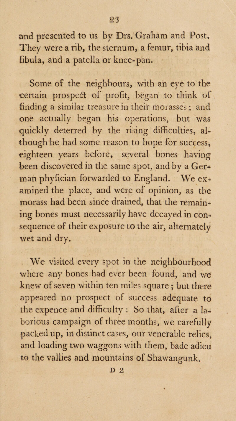 and presented to us by Drs. Graham and Post, They were a rib, the sternum, a femur, tibia and fibula, and a patella or knee-pan. Some of the neighbours, with an eye to the certain prospect of profit, began to think of finding a similar treasure in their morasses; and one actually began his operations, but was quickly deterred by the rising difficulties, al¬ though he had some reason to hope for success, eighteen years before, several bones having been discovered in the same spot, and by a Ger¬ man phyfician forwarded to England. We ex¬ amined the place, and were of opinion, as the morass had been since drained, that the remain¬ ing bones must necessarily have decayed in con¬ sequence of their exposure to the air, alternately wet and dry. We visited every spot in the neighbourhood where any bones had ever been found, and we knew of seven within ten miles square ; but there appeared no prospect of success adequate to the expence and difficulty : So that, after a la¬ borious campaign of three months, we carefully packed up, in distinct cases, our venerable relics, and loading two waggons with them, bade adieu to the vallies and mountains of Shawangunk. D 2