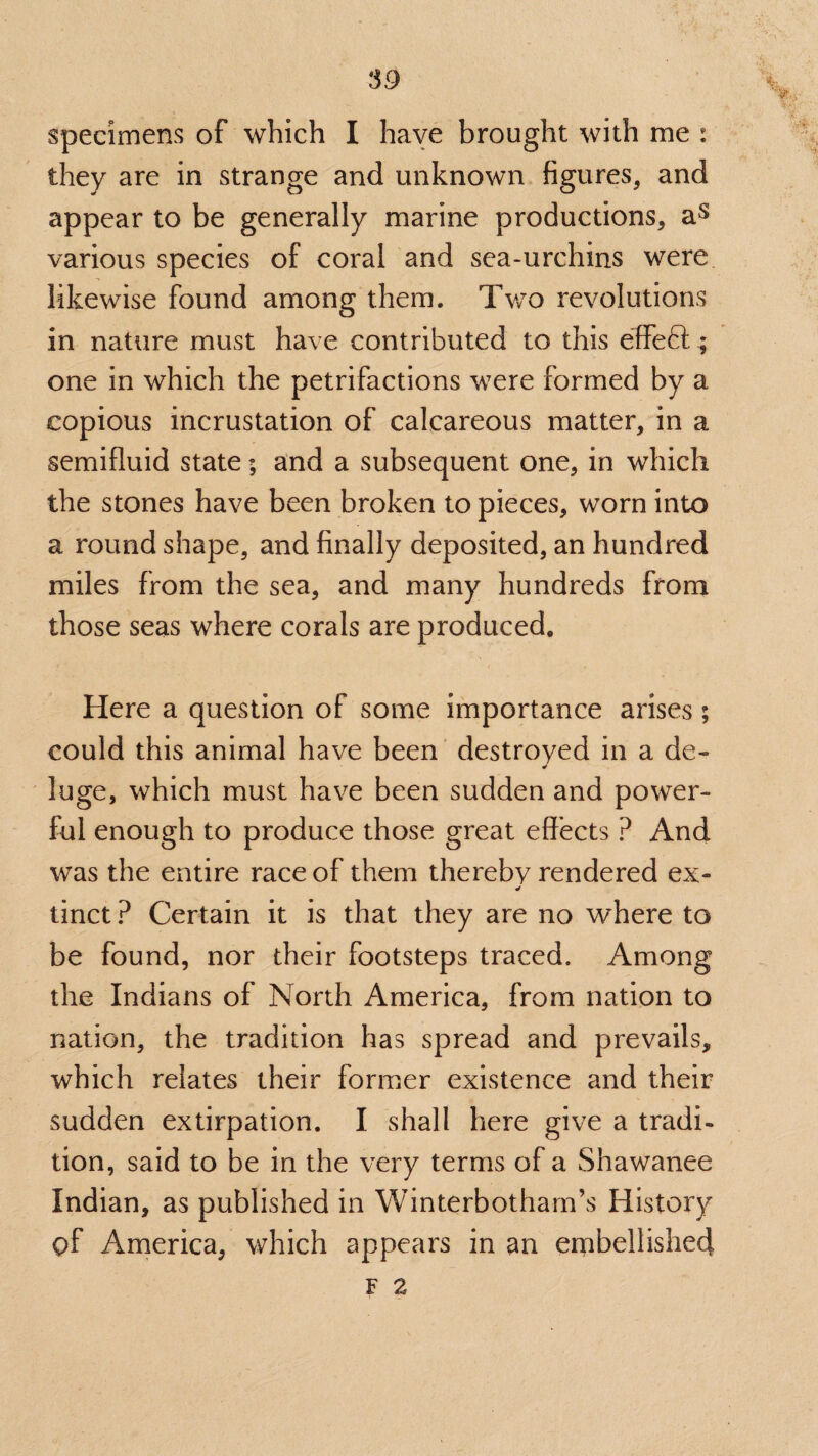 specimens of which I haye brought with me : they are in strange and unknown figures, and appear to be generally marine productions, as various species of coral and sea-urchins were likewise found among them. Two revolutions in nature must have contributed to this effe6l; one in which the petrifactions were formed by a copious incrustation of calcareous matter, in a semifluid state; and a subsequent one, in which the stones have been broken to pieces, worn into a round shape, and finally deposited, an hundred miles from the sea, and many hundreds from those seas where corals are produced. Here a question of some importance arises; could this animal have been destroyed in a de- luge, which must have been sudden and power¬ ful enough to produce those great effects ? And was the entire race of them thereby rendered ex- tinct ? Certain it is that they are no where to be found, nor their footsteps traced. Among the Indians of North America, from nation to nation, the tradition has spread and prevails, which relates their former existence and their sudden extirpation. I shall here give a tradi¬ tion, said to be in the very terms of a Shawanee Indian, as published in Winterbotham’s History of America, which appears in an embellished F 2