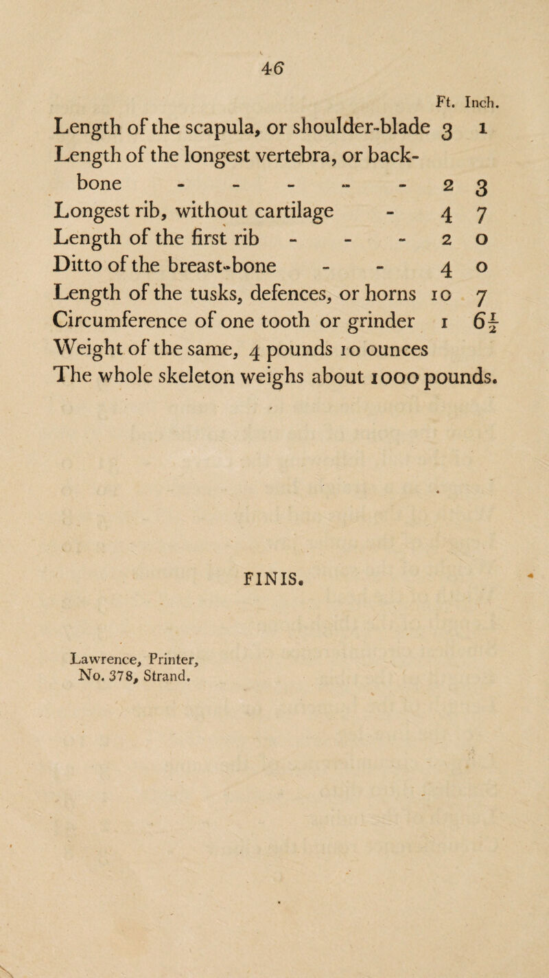 Ft. Inch. Length of the scapula, or shoulder-blade 3 1 Length of the longest vertebra, or back¬ bone - - - ~ 2 3 Longest rib, without cartilage - 47 Length of the first rib - -20 Ditto of the breastbone ~ 4 0 Length of the tusks, defences, or horns 10 7 Circumference of one tooth or grinder 1 61- Weight of the same, 4 pounds 10 ounces The whole skeleton weighs about 1000 pounds. FINIS. Lawrence, Printer, No. 378, Strand.