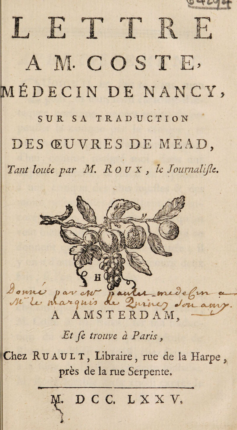 MÉDECIN DE NANCY, SUR SA TRADUCTION DES ŒUVRES DE MEAD, » Tant louée par M, Roux, le Journalifie. Et fe trouve à Paris, Chez R u A U L T, Libraire, rue de la Harpe, près de la rue Serpente, DCC L X X Y,