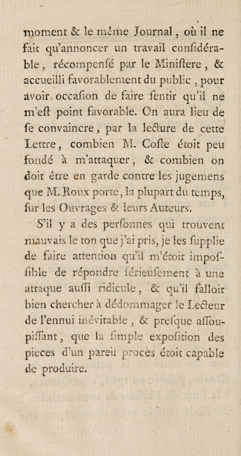fait qu’annoncer un travail confidéra- ble, récompenfé par le Miniftere , & accueilli favorablement du public , pour avoir occaiion de faire fentir qu’il ne m’eft point favorable. On aura lieu de k convaincre, par la le&ure de cette Lettre, combien M. Cofie écoit peu fondé à m’attaquer, & combien on doit être en garde contre les juge me ns que M. Roux porte, la plupart du temps, fur les Ouvrages & leurs Auteurs. S’il y a des perfonnes qui trouvent mauvais le ton que j’ai pris, je les fupplie de faire attention qu’il m’étoit impof- fible de répondre férieufement à une attaque au Ri ridicule, & qu’il falloir bien chercher à dédommager le Lecieur de l’ennui inévitable , & prefque ahbu- piRant, que la fimple expofition des pieces d’un pareil procès étoit capable de produire.