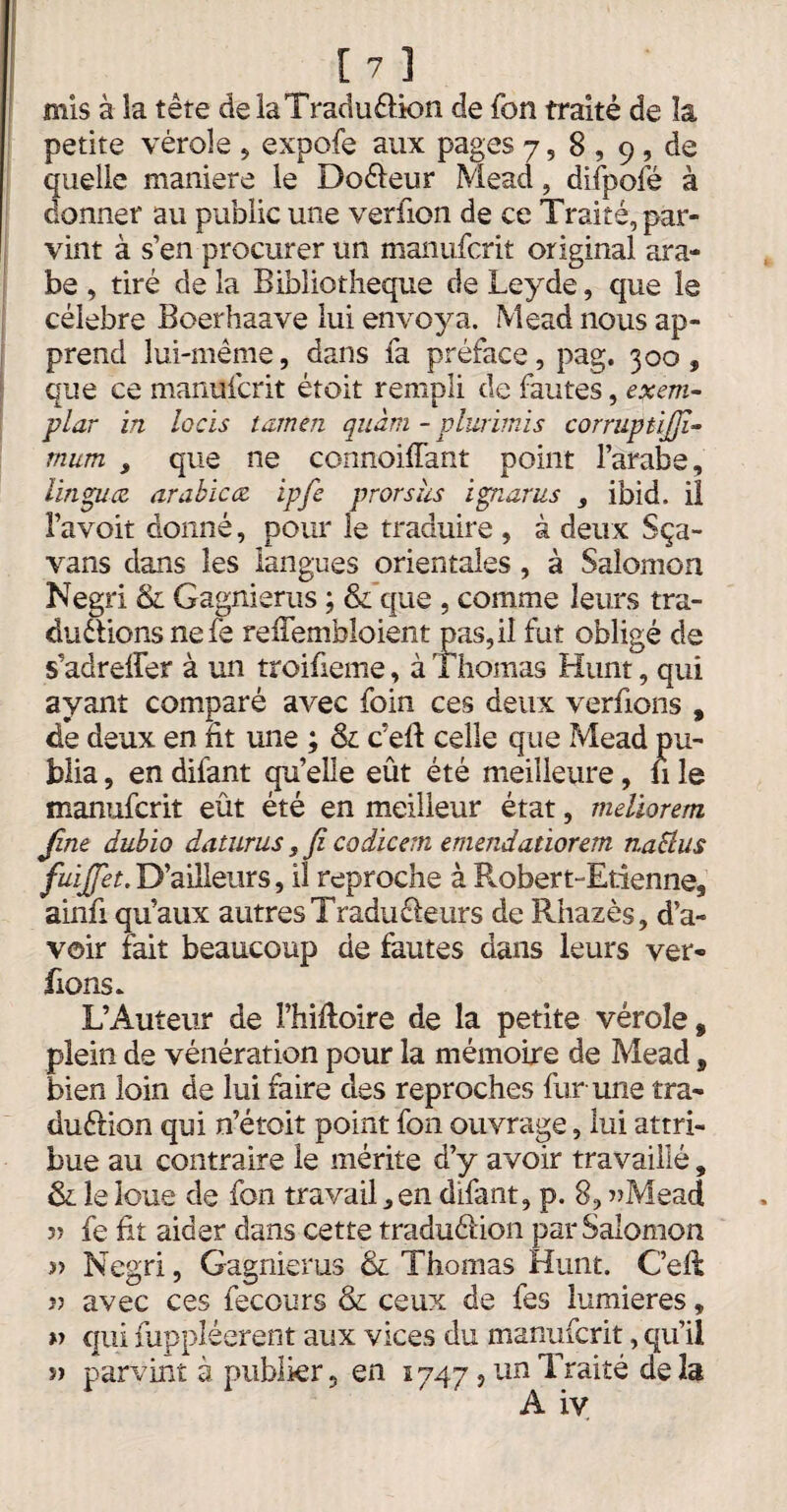 mis à la tête de laTraoufUon de fbn traité de la petite vérole , expofe aux pages 7, 8 , 9 , de quelle maniéré le Do&eur Mead, difpofé à donner au public une verfion de ce Traité, par- ' vint à s’en procurer un manufcrit original ara¬ be , tiré de la Bibliothèque de Ley de, que le célébré Boerhaave lui envoya. Mead nous ap¬ prend lui-même, dans fa préface, pag, 300, que ce manufcrit étoit rempli de fautes, exem¬ plar in locis tamen quàm - plurimis corruptijjî- mum , que ne connoifTant point l’arabe, lingua arabica ipfe prorshs ignarus , ibid, il l’avoit donné, pour le traduire , à deux Sça- vans dans les langues orientales, à Salomon Negri & Gagnierus ; & que , comme leurs tra- duétions nefe reiTembloient pas,iî fut obligé de s’adreffer à un troifieme, à Thomas Hunt, qui ayant comparé avec foin ces deux verfions , de deux en ht une ; & c’elf celle que Mead pu¬ blia , en difant qu’elle eût été meilleure, fi le manufcrit eût été en meilleur état, mdiorem Jîne dubio daturus, fi codicern emendatiorem naSlus fuijjet. D’ailleurs, il reproche à P^obert-Etienne, ainfi qu’aux autres Tradu&eurs de Rhazès, d’a¬ voir fait beaucoup de fautes dans leurs ver¬ fions. L’Auteur de Fhifloire de la petite vérole, plein de vénération pour la mémoire de Mead, bien loin de lui faire des reproches fur-une tra- duélion qui n’étoit point fon ouvrage, lui attri¬ bue au contraire le mérite d’y avoir travaillé, & le loue de fon travail,en difant, p. 8, »Mead fe fit aider dans cette traduélion par Salomon » Negri, Gagnierus & Thomas Hunt. Cell ?? avec ces fecours & ceux de fes lumières, » qui fuppléerent aux vices du manufcrit, qu’il y> parvint à publier, en 1747, un Traité delà A iv