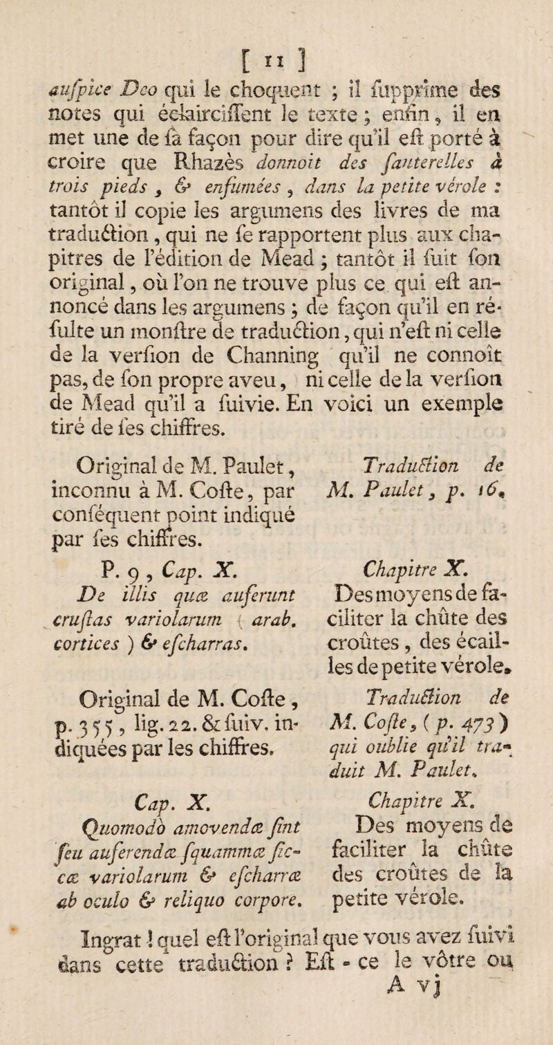 aufpice Deo qui le choquent ; iî flip prime des notes qui éelairchTent le texte ; enfin, il en, met une de la façon pour dire qu'il eft porté à croire que Rhazès donnait des fauterelles à trois pieds } & enfumées , dans la petite vérole : tantôt il copie les argumens des livres de ma traduction, qui ne fe rapportent plus aux cha¬ pitres de l’édition de Mead ; tantôt il fuit fon original, où l’on ne trouve plus ce qui eft an¬ noncé dans les argumens ; de façon qu’il en ré- fuite un monftre de traduction, qui n’eft ni celle de la verfion de Channing qu’il ne connoît pas, de fon propre aveu, ni celle de la verfion de Mead qu’il a fuivie. En voici un exemple tiré de fes chiffres. Original de M. Pauîet, inconnu à M. Cofte, par conféquent point indiqué par fes chiffres. P. 9 , Cap. X. De illis qua auferunt cru fl as variolarum { arab. cortices ) & efeharras. Original de M. Cofte, p. 3 5 5, lig. 22. &fuiv. in¬ diquées par les chiffres. Cap. X. Quomodb amovendez flnt feu auferendee fquammœ fle¬ ece variolarum & efeharree ab oculo & reliquo corpore. Traduction de Ai. Paulet, p. 16« Chapitre X. Des moyens de fa¬ ciliter la chûte des croûtes, des écail¬ les de petite vérole* TraduElion de M. Cofle s ( p. 473 ) qui oublie qiiil tra- duit Ai. Paulet. Chapitre X. Des moyens de faciliter la chûte des croûtes de la petite vérole. Ingrat -! quel eft l’original que vous avez fuivi dans cette1 traduction ? Eft - ce le vôtre ou A vj
