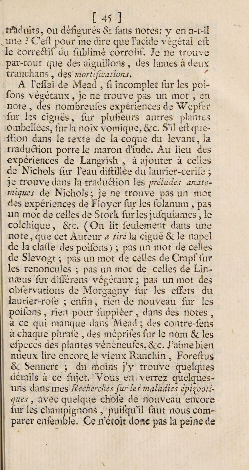 îfâduits, ou défigurés & fans notes: y en a-t-il Nune ? Cefi: pour me dire que Facide végétal eit ie corre&if du fublimé eorrofik Je ne trouve par-tout que des aiguillons , des lames à deux tranchans, des mortifications. A Teffai de Mead , fi incomplet fur les poi- fons végétaux, je ne trouve pas un mot , en note , des nombreufes expériences de Wepfér fur les ciguës, fur plufieurs autres plantes ombellées, fur la noix vomique, &c. S’il eilque- xlion dans le texte de la coque du levant, la traduéÜon porte le maron d’inde. Au lieu des expériences de Langrish , à ajouter à celles de Nichols fur l’eau difiillée du laurier-cerife ; je trouve dans la traduâion les préludes anato¬ miques de Nichols; je ne trouve pas un mot des expériences de Fioyer fur les folanum , pas un mot de celles de Stork fur les jufquiames, le colchique, &c. ( On lit feulement dans une note, que cet Auteur a tiré la ciguë & le napel de la dallé des poifens ) ; pas un mot de celles de Slevogt ; pas un mot de celles de Crapf fur les renoncules ; pas un mot de celles de Lin- næus fur ditlérens végétaux ; pas lin mot des obfervations de Morgagny liir les effets du laurier-rofe ; enfin, rien de nouveau fur les poifons , rien pour fuppléer , dans des notes , à ce qui manque dans Mead ; des contre-fens à chaque phralë , des méprifes fur le nom & les efpeces des plantes vénéneufes,&c. J’aime bien mieux lire encore, le vieux Ranchin , Foreltus & Sennert ; du moins j’y trouve quelques détails à ce fiijet. Vous en verrez quelques- uns dans mes Recherches fur les maladies épizooti¬ ques , avec quelque choie de nouveau encore fur les champignons , puifqu’il faut nous com¬ parer enfemble. Ce n’étoit donc pas la peine de