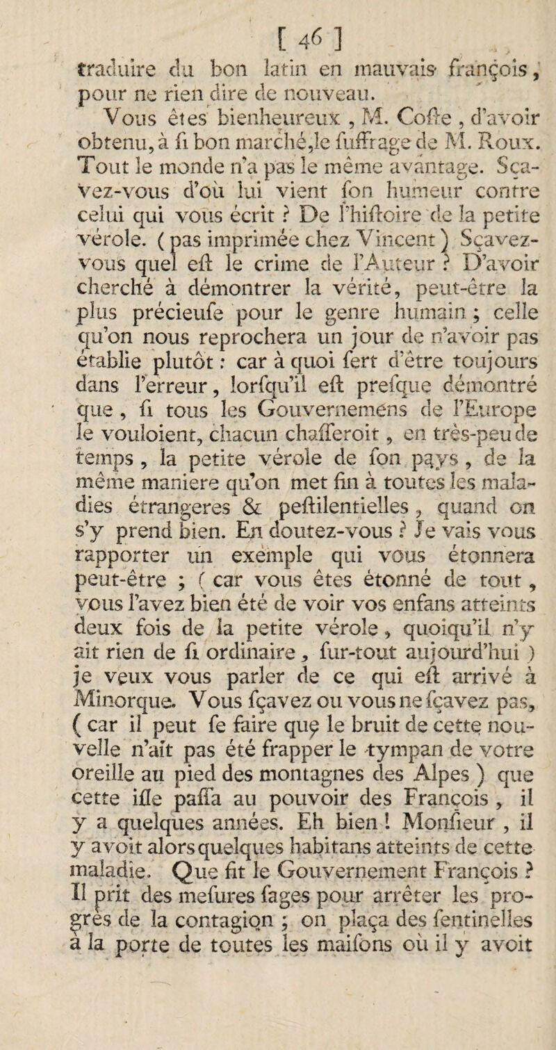 [46] traduire du bon latin en mauvais* françois, pour ne rien dire de nouveau. Vous êtes bienheureux , M. Cofte , d’avoir obtenu, à fi bon marché,le fuffrage de M. Roux. Tout le inonde fia pas le même avantage. Sça- Vez-vous d’où lui vient fon humeur contre celui qui vous écrit ? De J’hiftoire de la petite vérole. ( pas imprimée chez Vincent ) Sçavez- vous quel efï le crime de l’Auteur ? D’avoir cherché à démontrer la vérité, peut-être la plus précieufe pour le genre humain ; celle qu’on nous reprochera un jour de n’avoir pas établie plutôt : car à quoi fert d’être toujours dans l’erreur, lorfqu’ii efl prefque démontré que , fi tous les Gouvernemens de l’Europe 3e vouloient, chacun chafferoit, en très-peu de temps , la petite vérole de fon p^ys , de la même maniéré qu’on met fin à toutes les mala¬ dies étrangères & peftilentielles , quand on s’y prend bien. En doutez-vous r Je vais vous rapporter un exemple qui vous étonnera peut-être ; ( car vous êtes étonné de tout, vous l’avez bien été de voir vos enfans atteints deux fois de la petite vérole , quoiqu’il n’y ait rien de fi ordinaire, fur-tout aujourd’hui ) je veux vous parler de ce qui eft arrivé à Minorque. Vous fçavez ou vousnefçavez pas, ( car il peut fe faire quç le bruit de cette nou¬ velle n’ait pas été frapper le 'tympan de votre oreille au pied des montagnes des Alpes ) que cette ifle pafîa au pouvoir des François , il y a quelques années. Eh bien ! Monfieur , il y avoit alors quelques habitans atteints de cette maladie. Que fit le Gouvernement François ? F prit des mefures fages pour arrêter les pro¬ grès de la contagion ; on plaça des fentinelies à la porte de toutes les maifons où il y avoit