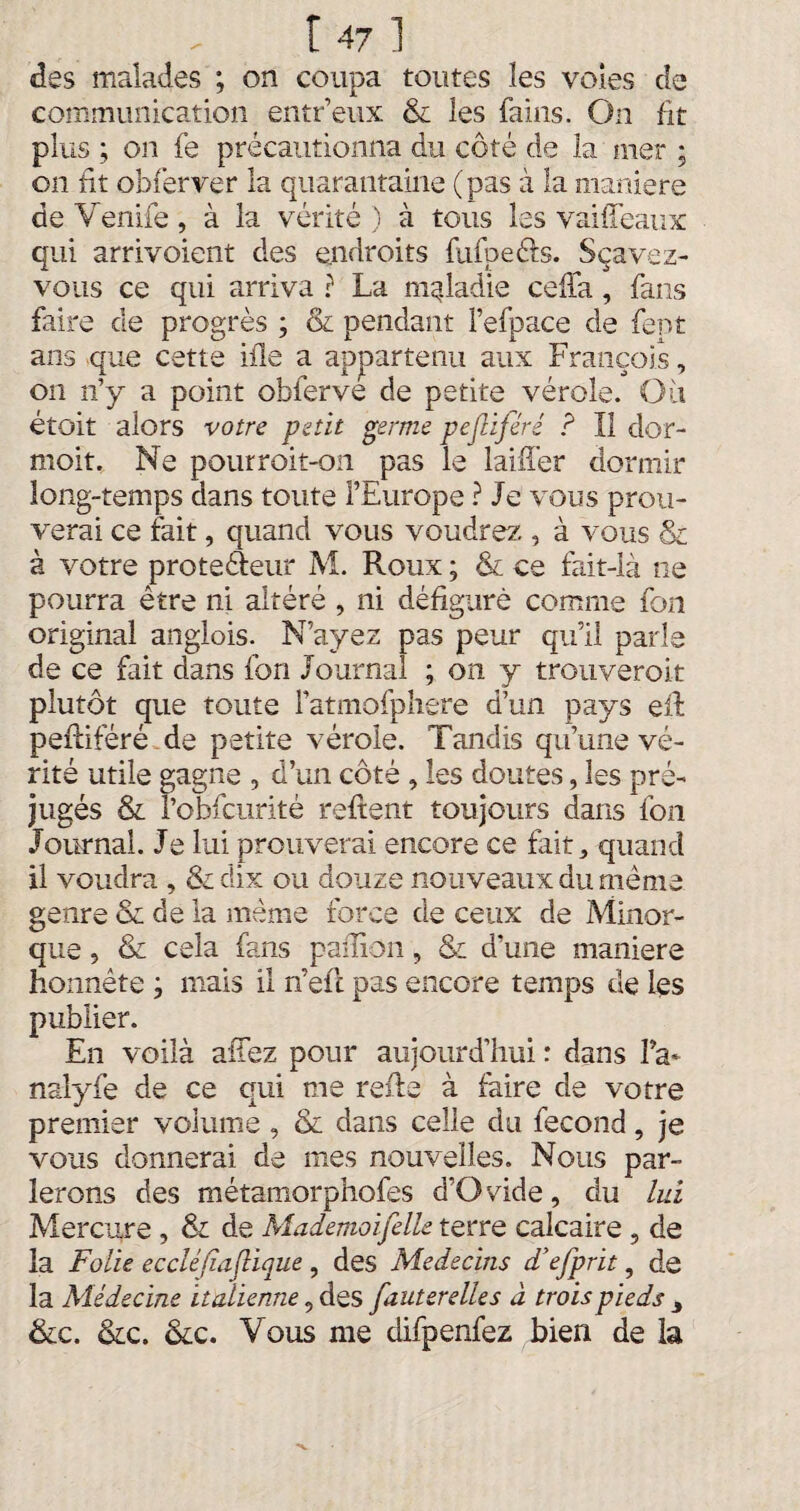 des malades ; on coupa toutes les voles de communication entr’eux & les fains. On fit plus ; on fe précautionna du côté de la mer ; on fit obferver la quarantaine ( pas à la maniéré de Venife , à la vérité ) à tous les vaiffeaux qui arrivoient des endroits fufpeéfs. Sçavez- vqus ce qui arriva ? La maladie céda, fans faire de progrès ; & pendant l’efpace de fept ans que cette ifle a appartenu aux François, on n’y a point obferve de petite vérole. Où étoit alors votre petit germe pejliféré ? Il dor- moit. Ne pourroit-on pas le laifî’er dormir long-temps dans toute l’Europe ? Je vous prou¬ verai ce fait, quand vous voudrez., à vous & à votre prote&eur M. Roux ; & ce fait-là ne pourra être ni altéré , ni défiguré comme fon original angiois. N’ayez pas peur qu’il parle de ce fait dans fon Journal ; on y trouveroit plutôt que toute l’atmofphere d’un pays efl peftiféré de petite vérole. Tandis qu’une vé¬ rité utile gagne , d’un côté , les doutes, les pré¬ jugés & l’obfcurité relient toujours dans fon Journal. Je lui prouverai encore ce fait, quand il voudra , &dix ou douze nouveaux du meme genre & de la même force de ceux de Minor- que, & cela fans pafliôn, & d’une maniéré honnête ; mais il n’efl pas encore temps de les publier. En voilà allez pour aujourd’hui : dans Fa* nalyfe de ce qui me relie à faire de votre premier volume, & dans celle du fécond, je vous donnerai de mes nouvelles. Nous par¬ lerons des métamorphofes d’Ovide, du lui Mercure , & de Mademoifelle terre calcaire , de la Folie eccléfiaflique , des Médecins d’efprit, de la Médecine italienne, des fauterelles à trois pieds , &c. &c. &c. Vous me difpenfez bien de la