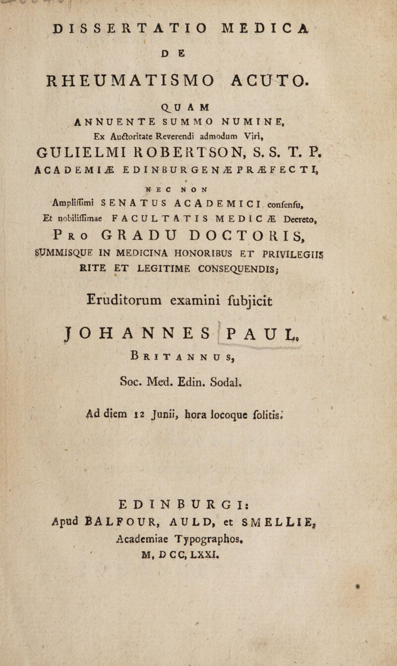 RHEUMATISMO ACUTO. Q^U A M ANNUENTE SUMMO NUMINE. Ex Auftoritatc Reverendi admodum Viri, GULIELMI ROBERTSON, S. S. T. P. ACADEMIA EDINBURGENjEPRjEFECTI, 4 NEC NON Amplidimi SENATUS ACADEMICI confenfu. Et nobiliffimae FACULTATIS MEDICAE Decreto, Pro gradu DOCTORIS, ^UMMISQUE IN MEDICINA HONORIBUS ET PRIVILEGIIS RITE ET LEGITIME CONSEQUENDIS; Eruditorum examini fubjicit JOHANNES'PAUL. Britannus, Soc. Med. Edin. Sodal. Ad diem 12 Junii, hora locoque folitisJ EDINBURGI; Apud BALFOUR, A U L D, et SMELLIE, Academiae Typographos, M, DCC, LXXI.