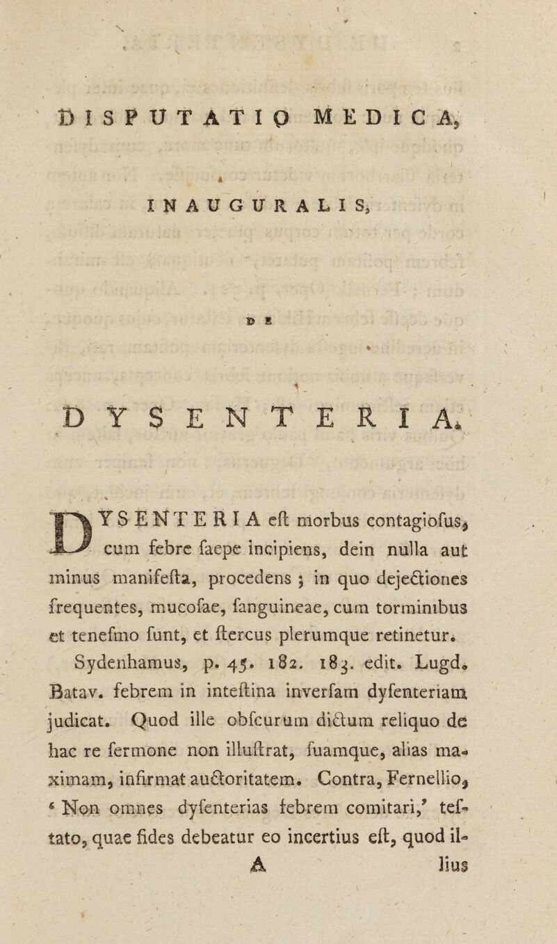 DISPUTATIO MEDICA. INAUGURALIS, ® S DYSENTERIA. YSENTERI A eft morbos contagiofus* cum febre faepe incipiens, dein nulla aut minus manifefta, procedens ; in quo dejectiones frequentes, mucofae, fanguineae, cum torminibus et tenefmo funt, et ftercus plerumque retinetur. Sydenhamus, p. 45. 182. 183. edit. Lugd» Batav. febrem in inteftina inverfam dyfentenam judicat. Quod ille obfcurum didura reliquo de hac re fermone non illuftrat, fuamque, alias ma¬ ximam, infirmat audoritatem. Contra, Fernellio^ 6 Non omnes dyfcnterias febrem comitari/ tef- tato, quae fides debeatur eo incertius eft, quod il¬ lius