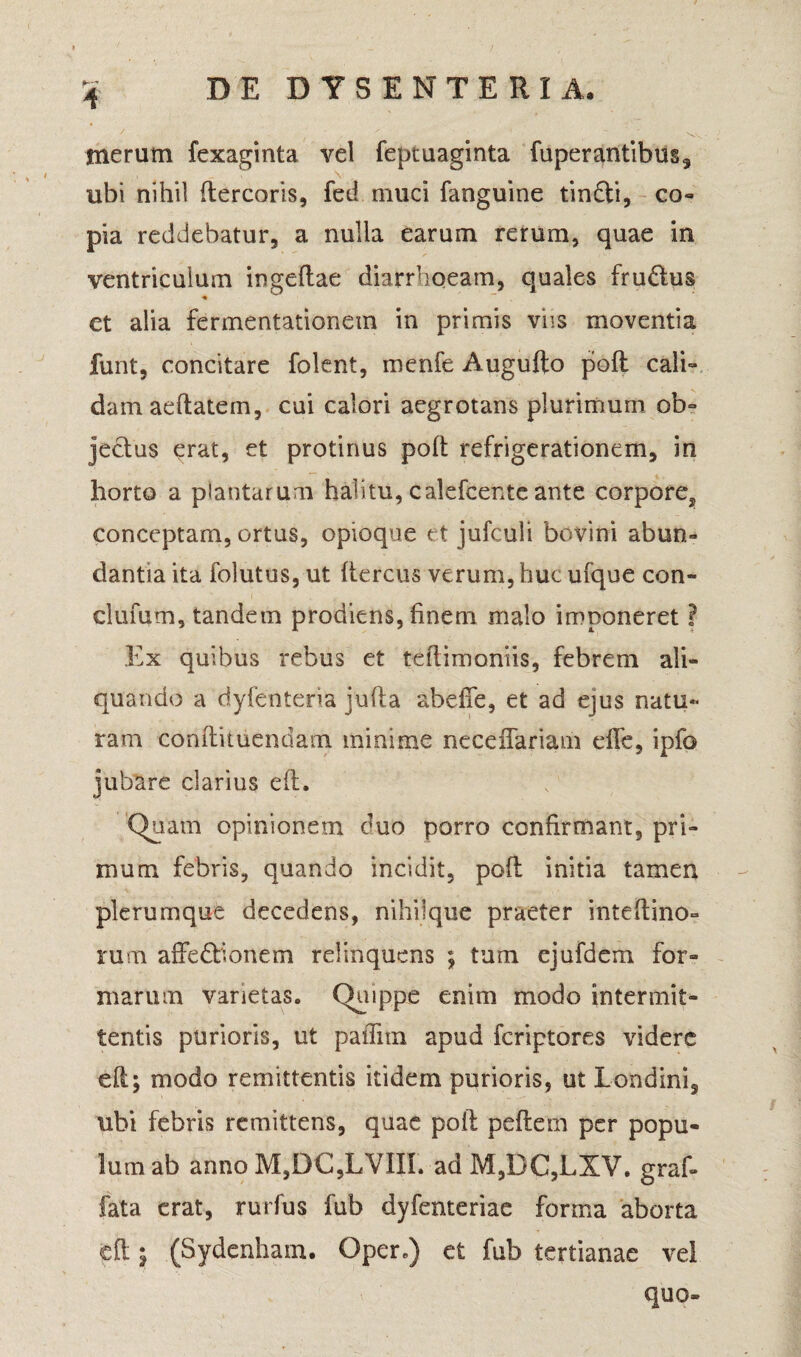 4 merum fexaginta vel feptuaginta fuperantibus, ubi nihil ftercoris, fed muci fanguine tinfti, co¬ pia reddebatur, a nulla earum rerum, quae in ventriculum ingeftae diarrhoeam, quales fru&us et alia fermentationem in primis viis moventia funt, concitare folent, menfe Augufto poft cali¬ dam aeftatem, cui calori aegrotans plurimum ob° jeclus erat, et protinus poft refrigerationem, in horto a plantarum halitu, calefcente ante corpore^ conceptam, ortus, opioque et jufcuii bovini abun¬ dantia ita folutus, ut ftercus verum, huc ufque con- clufum, tandem prodiens, finem malo imponeret ? Ex quibus rebus et tcftimoniis, febrem ali¬ quando a dyfenteria jufta abefie, et ad ejus natu¬ ram conftituendam minime neceiTariam e fle, ipfo jubare darius eft. Quam opinionem duo porro confirmant, pri¬ mum febris, quando incidit, poft initia tamen plerumque decedens, nihiique praeter inteftino- rum affe&ionem relinquens ; tum ejufdem for¬ marum varietas. Quippe enim modo intermit¬ tentis purioris, ut paflim apud fcriptores videre eft; modo remittentis itidem purioris, ut Londini, ubi febris remittens, quae poft peftem per popu¬ lum ab anno M,DC,LYIIL ad M,DC,LXV. graf- fata erat, rurfus fub dyfenteriae forma aborta eft $ (Sydenham. Qper,) et fub tertianae vel quo-