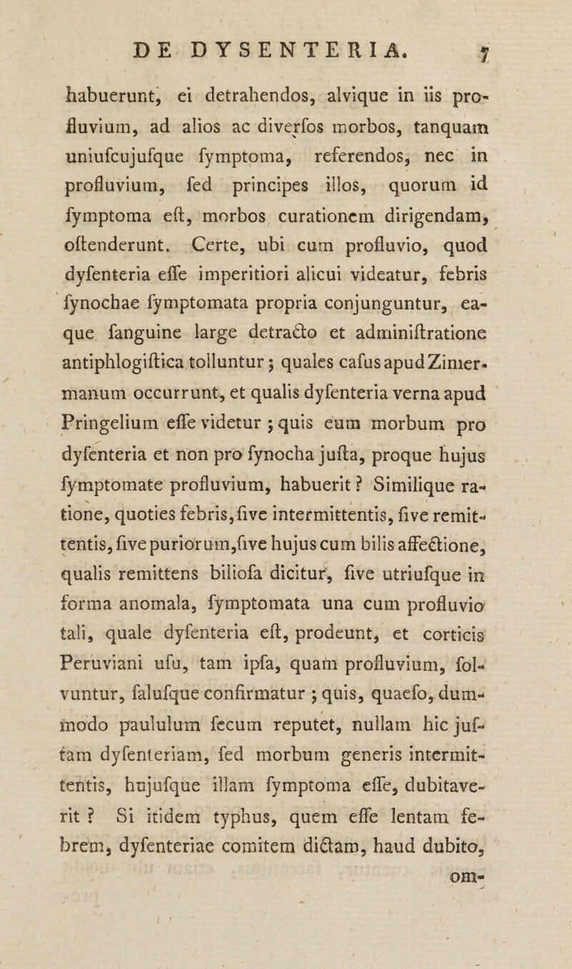1 habuerunt, ei detrahendos, alvique in iis pro¬ fluvium, ad alios ac diverfos morbos, tanquam uniufcujufque fymptoma, referendos, nec in profluvium, fed principes illos, quorum id fymptoma eft, morbos curationem dirigendam, oftenderunt. Certe, ubi cum profluvio, quod dyfenteria eflfe imperitiori alicui videatur, febris fynochae fymptomata propria conjunguntur, ea- que fanguine large detrado et adminiftratione antiphlogiftica tolluntur $ quales cafus apudZimer- manum occurrunt, et qualis dyfenteria verna apud Pringelium eflfe videtur ; quis eum morbum pro dyfenteria et non pro fynocha jufta, proque hujus fymptomate profluvium, habuerit ? Similique ra*> tione, quoties febris,five intermittentis, five remit- tentis, five puriorum,five hujus cum bilis affedione, qualis remittens biliofa dicitur, five utriufque in forma anomala, fymptomata una cum profluvio tali, quale dyfenteria eft, prodeunt, et corticis Peruviani ufu, tam ipfa, quam profluvium, foh vuntur, falufque confirmatur ;quis, quaefo, dum¬ modo paululum fecum reputet, nullam hic juf- tam dyfenteriam, fed morbum generis intermit¬ tentis, hujufque illam fymptoma eflfe, dubitave¬ rit ? Si itidem typhus, quem eflfe lentam fe¬ brem, dyfenteriae comitem didam, haud dubito, OHl-