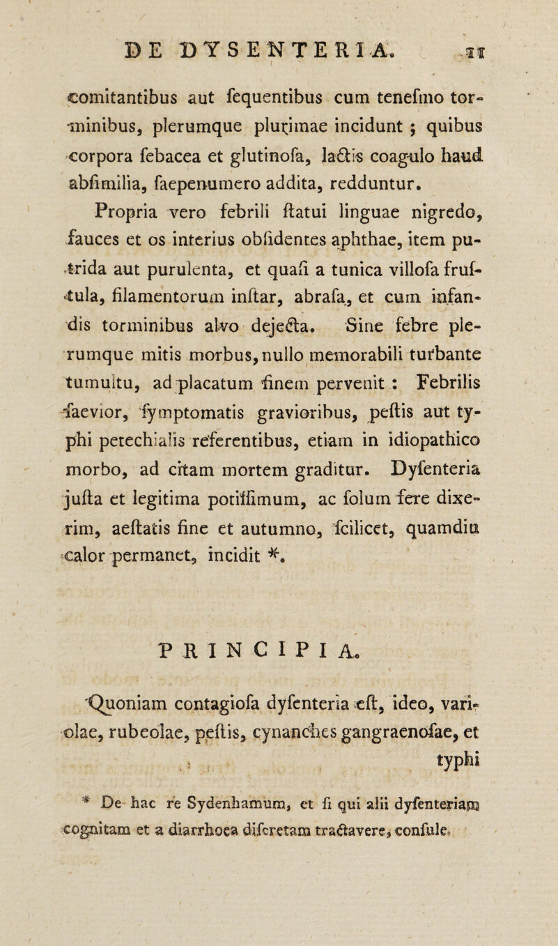 i ' • ' comitantibus aut fequentibus cum tenefmo tor¬ minibus, plerumque plurimae incidunt $ quibus corpora febacea et glutinofa, la&is coagulo haud abfimilia, faepenumero addita, redduntur. Propria vero febrili flatui linguae nigredo, fauces et os interius obfidentes aphthae, item pu¬ trida aut purulenta, et quali a tunica villofa fruf- 4ula, filamentorum inftar, abrafa, et cuin infan¬ dis torminibus alvo deje£ta. Sine febre ple¬ rumque mitis morbus, nullo memorabili turbante tumultu, ad placatum finem pervenit : Febrilis faevior, fymptomatis gravioribus, peftis aut ty¬ phi petechialis referentibus, etiam in idiopathico morbo, ad citam mortem graditur. Dyfenteria jufta et legitima potiffimum, ac folum fere dixe¬ rim, aeflatis fine et autumno, fcilicet, qua inditi calor permanet, incidit PRINCIPI A. \ t 'Quoniam contagiofa dyfenteria efl, ideo, vari¬ olae, rubeolae, peflis, cynanches gangraenofae, et ? typhi * De hac re Sydenhamum, et fi qui alii dyfenteria® cognitam et a diarrhoea difcretam tranavere, confuta