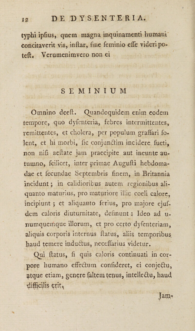 typhi ipfius, quem magna inquinamenti humani Concitaverit vis, inftar, fine feminio effe videri po~ teft, Verumenimvero non ei SEMINIUM Omnino deefl. Quandoquiderq enim eodem tempore, quo dyfenteria, febres intermittentes, remittentes, et cholera, per populum gf affari fo- lent, et hi morbi, fic conjundtim incidere fueti, non nifi aeffate jam praecipite aut ineunte au¬ tumno, fcilicet, inter primae Augufti hebdoma¬ dae et fecundae Septembris finem, in Britannia incidunt; in calidioribus autem regionibus ali¬ quanto maturius, pro maturiore illic coeli calore, incipiunt ; et aliquanto ferius, pro majore ejuf- dem caloris diuturnitate, delinunt : Ideo ad u~ numquemque illorum, et pro certo dyfenteriam, aliquis corporis internus flatus, aliis temporibus haud temere indudtus, neceffarius videtur. Qui flatus, fi quis caloris continuati in cor¬ pore humano effedtum confideret, ei conjedu, atque etiam, genere faltem tenus, intelleftu, haud difficilis erit* Janv-