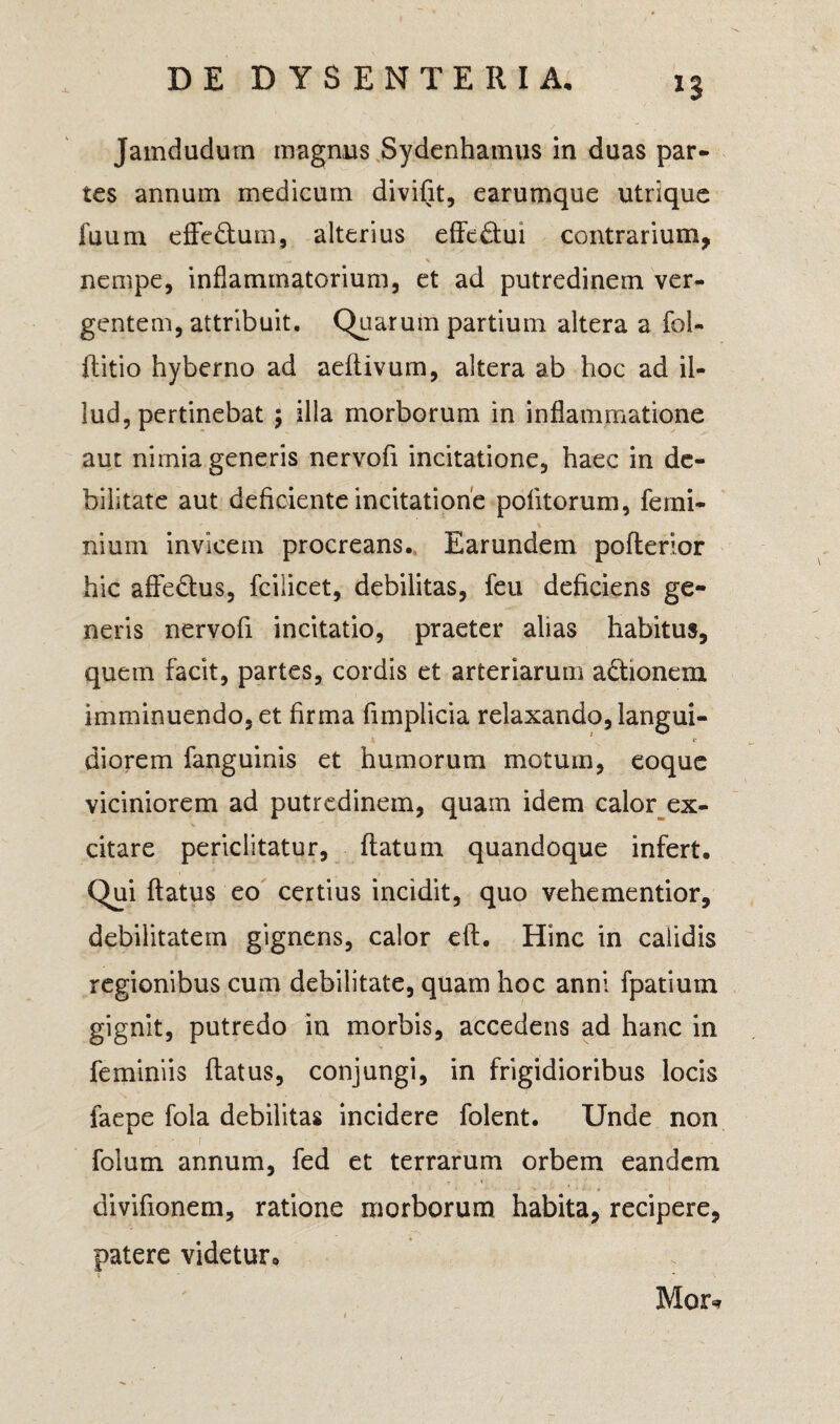 n Jamdudum magnus Sydenhamus in duas par¬ tes annum medicum divifit, earumque utrique fuum effe&um, alterius effe£tui contrarium, nempe, inflammatorium, et ad putredinem ver¬ gentem, attribuit. Quarum partium altera a foi- flitio hyberno ad aeflivum, altera ab hoc ad il¬ lud, pertinebat ; illa morborum in inflammatione aut nimia generis nervofi incitatione, haec in de¬ bilitate aut deficiente incitatione politorum, femi-  \ nium invicem procreans. Earundem pofterior hic affe&us, fcilicet, debilitas, feu deficiens ge¬ neris nervofi incitatio, praeter alias habitus, quem facit, partes, cordis et arteriarum actionem imminuendo, et firma fimplicia relaxando, langui¬ diorem fanguinis et humorum motum, eoque viciniorem ad putredinem, quain idem calor ex¬ citare periclitatur, flatum quandoque infert. Qui flatus eo certius incidit, quo vehementior, debilitatem gignens, calor efl. Hinc in calidis regionibus cum debilitate, quam hoc anni fpatium gignit, putredo in morbis, accedens ad hanc in feminiis flatus, conjungi, in frigidioribus locis faepe fola debilitas incidere folent. Unde non folum annum, fed et terrarum orbem eandem divifionem, ratione morborum habita, recipere, patere videtur. Mor*