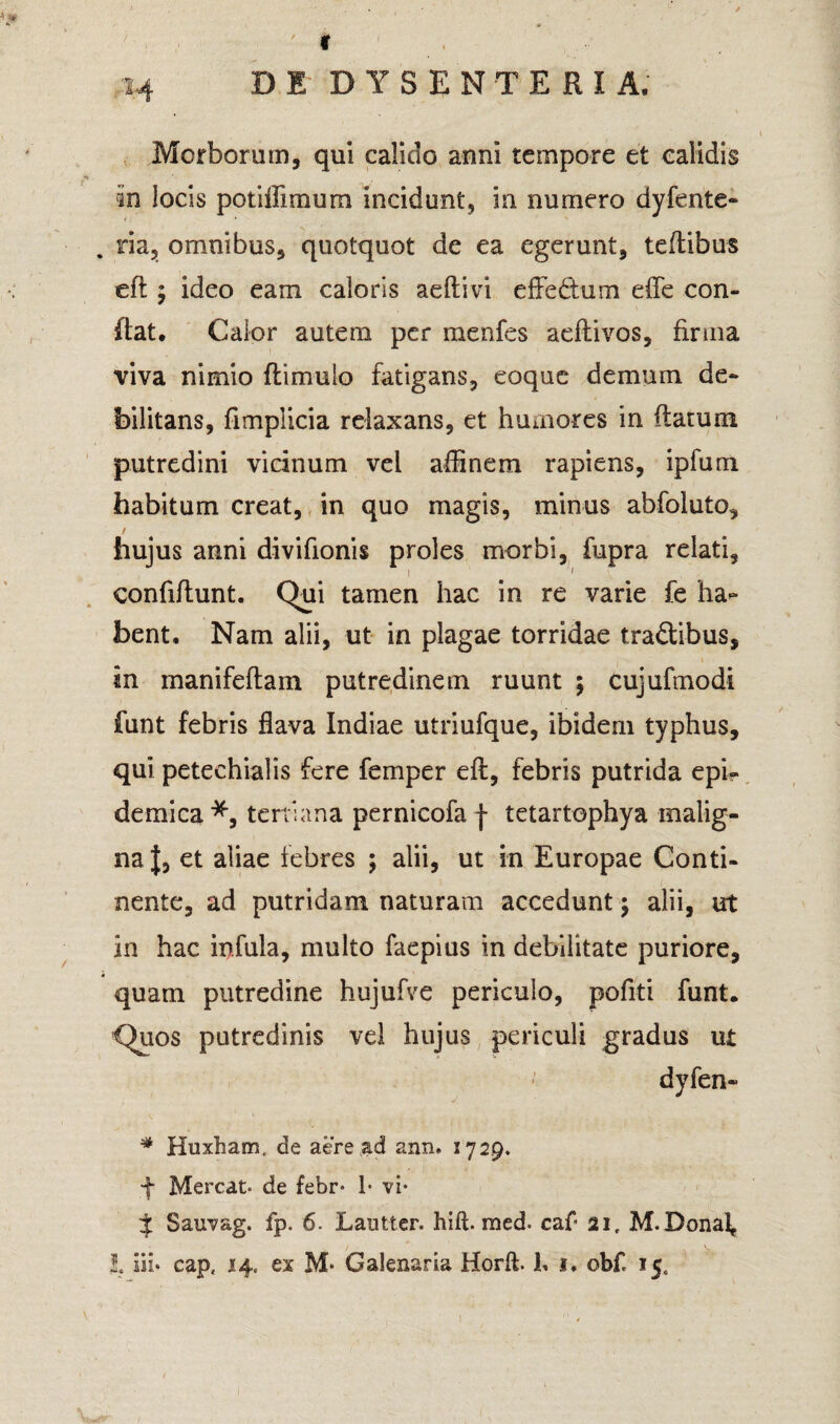 Y 1.-4 DI DYSENTERIA. Morborum, qui calido anni tempore et calidis in locis pc-t illi mura incidunt, in numero dyfente- . ria, omnibus, quotquot de ea egerunt, teflibus eft; ideo eam caloris adii vi effe&um effe con¬ flat. Calor autem per menfes adii vos, firma viva nimio ftimulo fatigans, coque demum de¬ bilitans, fimplicia relaxans, et humores in flatum putredini vicinum vel affinem rapiens, ipfum habitum creat, in quo magis, minus abfoluto, hujus armi divifionis proles morbi, fupra relati, i 1 confiftunt. Qui tamen hac in re varie fe ha** bent. Nam alii, ut in plagae torridae tradlibus, in manifeflam putredinem ruunt ; cujufmodi funt febris flava Indiae utriufque, ibidem typhus, qui peteehialis fere femper efl, febris putrida epi¬ demica *, tertiana pernicofa f tetartophya malig¬ na |, et aliae febres ; alii, ut in Europae Conti¬ nente, ad putridam naturam accedunt \ alii, ut in hac infula, multo faepius in debilitate puriore, quam putredine hujufve periculo, pofiti funt. Quos putredinis vel hujus periculi gradus ut dyfen- # Huxham. de aere ad ann. 1729. f Mereat* de febr* 1* vi* J Sauvag. fp. 6. Lautter. hift. med* caf 21, M.Donal, I. lii* cap, 14« ex M* Galenaria Horft. 1, 1. obf 15,