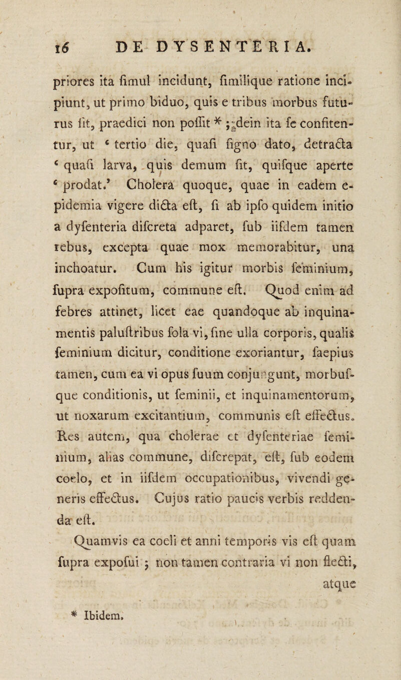 priores ita fimul incidunt, fimilique ratione inci¬ piunt, ut primo biduo, quis e tribus morbus futu- rus iit, praedici non pollit * ;;dein ita fe confiten¬ tur, ut 6 tertio die, quafi figno dato, detrada c quafi larva, quis demum fit, quifque aperte 6 prodat/ Cholera quoque, quae in eadem e- pidemia vigere didita eft, fi ab ipfo quidem initio a dyfenteria difcreta adparet, fub iifiem tamen rebus, excepta quae mox memorabitur, una inchoatur. Cum his igitur morbis feminium, fupra expolitum, commune eft. Quod enim ad febres attinet, licet eae quandoque ab inquina¬ mentis paluftribus fola vi,fme ulla corporis, qualis feminium dicitur, conditione exoriantur, faepius tamen, cum ea vi opus fuum conjungunt, morbuf- que conditionis, ut feminii, et inquinamentorum, ut noxarum excitantium, communis eft effedus. Res autem, qua cholerae et dyfentcriae femi¬ nium, alias commune, difcrepat, eft, fub eodem coelo, et in iifdem occupationibus, vivendi ge¬ neris effedus. Cujus ratio paucis verbis redden¬ da eft. Quamvis ea coeli et anni temporis vis eft quam fupra expofui j non tamen contraria vi non fledi, atque # Ibidem,