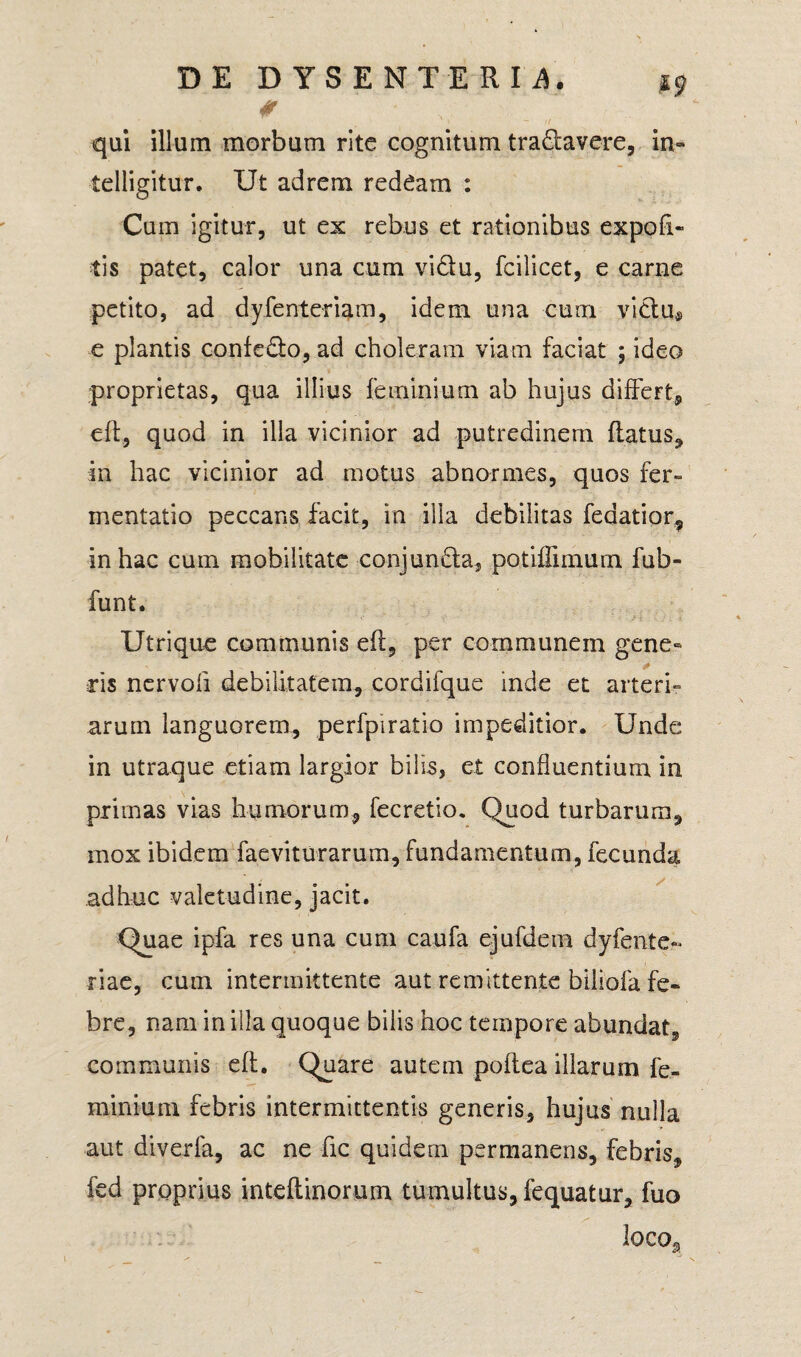 # ' qui illum morbum rite cognitum tranavere, in» telligitur. Ut adrem redeam : Cum igitur, ut ex rebus et rationibus expoli¬ tis patet, calor una cum vidtu, fcilicet, e carne petito, ad dyfenteriam, idem una cum vidu® e plantis confedto, ad choleram viam faciat ; ideo proprietas, qua illius feminium ab hujus differt, eft, quod in illa vicinior ad putredinem flatus, m hac vicinior ad motus abnormes, quos fer- mentatio peccans facit, in illa debilitas fedatior, in hac cum mobilitate conjuncta, potiffimum fub- funt. Utrique communis efl, per communem gene¬ ris nervoli debilitatem, cordifque inde et arteri¬ arum languorem, perfpiratio impeditior. Unde in utraque etiam largior bilis, et confluentium in primas vias humorum, fecretio. Quod turbarum, mox ibidem faeviturarum, fundamentum, fecunda adhuc valetudine, jacit. Quae ipfa res una cum caufa ejufdem dyfente- riae, cum intermittente aut remittente biliofa fe¬ bre, nam in illa quoque bilis hoc tempore abundat, communis eft. Quare autem poftea illarum fe- minium febris intermittentis generis, hujus nulla aut diverla, ac ne fic quidem permanens, febris, fed proprius mteftinorum tumultus, fequatur, fuo lOCOg